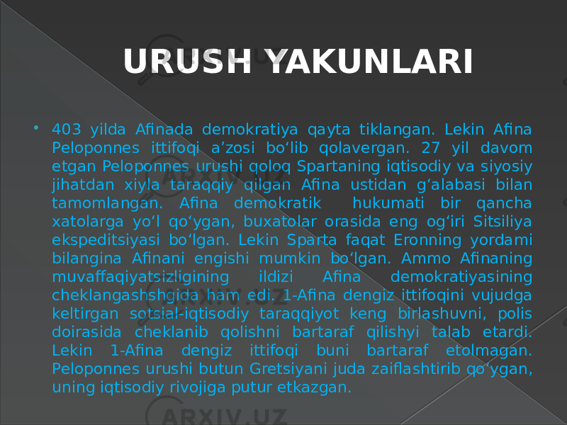 URUSH YAKUNLARI  403 yilda Afinada demokratiya qayta tiklangan. Lekin Afina Peloponnes ittifoqi a’zosi bo‘lib qolavergan. 27 yil davom etgan Peloponnes urushi qoloq Spartaning iqtisodiy va siyosiy jihatdan xiyla taraqqiy qilgan Afina ustidan g‘alabasi bilan tamomlangan. Afina demokratik hukumati bir qancha xatolarga yo‘l qo‘ygan, buxatolar orasida eng og‘iri Sitsiliya ekspeditsiyasi bo‘lgan. Lekin Sparta faqat Eronning yordami bilangina Afinani engishi mumkin bo‘lgan. Ammo Afinaning muvaffaqiyatsizligining ildizi Afina demokratiyasining cheklangashshgida ham edi. 1-Afina dengiz ittifoqini vujudga keltirgan sotsial-iqtisodiy taraqqiyot keng birlashuvni, polis doirasida cheklanib qolishni bartaraf qilishyi talab etardi. Lekin 1-Afina dengiz ittifoqi buni bartaraf etolmagan. Peloponnes urushi butun Gretsiyani juda zaiflashtirib qo‘ygan, uning iqtisodiy rivojiga putur etkazgan. 