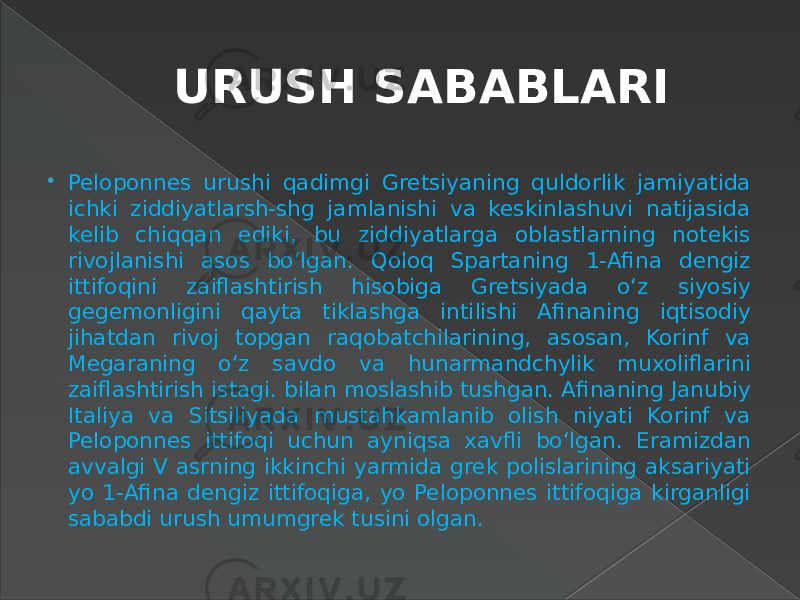 URUSH SABABLARI  Peloponnes urushi qadimgi Gretsiyaning quldorlik jamiyatida ichki ziddiyatlarsh-shg jamlanishi va keskinlashuvi natijasida kelib chiqqan ediki, bu ziddiyatlarga oblastlarning notekis rivojlanishi asos bo‘lgan. Qoloq Spartaning 1-Afina dengiz ittifoqini zaiflashtirish hisobiga Gretsiyada o‘z siyosiy gegemonligini qayta tiklashga intilishi Afinaning iqtisodiy jihatdan rivoj topgan raqobatchilarining, asosan, Korinf va Megaraning o‘z savdo va hunarmandchylik muxoliflarini zaiflashtirish istagi. bilan moslashib tushgan. Afinaning Janubiy Italiya va Sitsiliyada mustahkamlanib olish niyati Korinf va Peloponnes ittifoqi uchun ayniqsa xavfli bo‘lgan. Eramizdan avvalgi V asrning ikkinchi yarmida grek polislarining aksariyati yo 1-Afina dengiz ittifoqiga, yo Peloponnes ittifoqiga kirganligi sababdi urush umumgrek tusini olgan. 