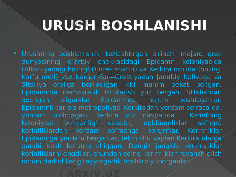 URUSH BOSHLANISHI  Urushning boshlanishini tezlashtirgan birinchi mojaro grek dunyosining g‘arbiy chekkasidagi Epidamn koloniyasida (Albaniyadagi hozirgi Durres shahri) va Kerkira orolida (hozirgi Korfu oroli) yuz bergan-Bu—Gretsiyadan Janubiy Italiyaga va Sitsiliya oroliga boriladigan ikki muhim bekat bo‘lgan. Epidamnda demokratik to‘ntarish yuz bergan. SHahardan qochgan oligarxlar Epidamnga hujum boshlaganlar. Epidamnliklar o‘z metropoliyasi Kerkiradan yordam so‘rasa-da, yordam ololmagan. Kerkira o‘z navbatida Korinfning koloniyasi bo‘lganligi sababli, epidamnliklar so‘ngra korinfliklardan yordam so‘rashga borganlar. Korinfliklar Epidamnga yordam berganlar, lekin shu vajdan Kerkira ularga qarshi bosh ko‘tarib chiqqan. Dengiz jangida kerkiraliklar korinfliklarni engdilar, shundan so‘ng korinfliklar revansh olish uchun darhol keng tayyorgarlik boshlab yuborganlar. 