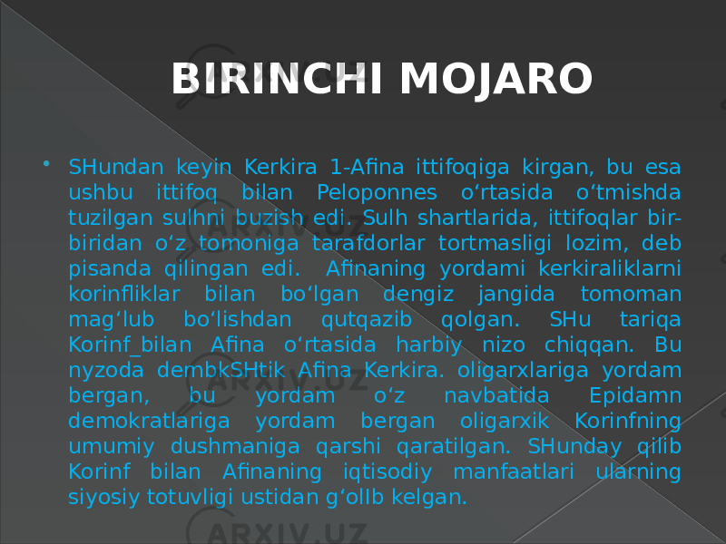 BIRINCHI MOJARO  SHundan keyin Kerkira 1-Afina ittifoqiga kirgan, bu esa ushbu ittifoq bilan Peloponnes o‘rtasida o‘tmishda tuzilgan sulhni buzish edi. Sulh shartlarida, ittifoqlar bir- biridan o‘z tomoniga tarafdorlar tortmasligi lozim, deb pisanda qilingan edi. Afinaning yordami kerkiraliklarni korinfliklar bilan bo‘lgan dengiz jangida tomoman mag‘lub bo‘lishdan qutqazib qolgan. SHu tariqa Korinf_bilan Afina o‘rtasida harbiy nizo chiqqan. Bu nyzoda dembkSHtik Afina Kerkira. oligarxlariga yordam bergan, bu yordam o‘z navbatida Epidamn demokratlariga yordam bergan oligarxik Korinfning umumiy dushmaniga qarshi qaratilgan. SHunday qilib Korinf bilan Afinaning iqtisodiy manfaatlari ularning siyosiy totuvligi ustidan g‘olIb kelgan. 