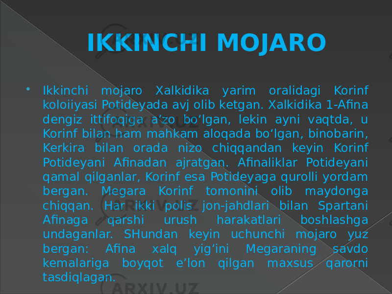 IKKINCHI MOJARO  Ikkinchi mojaro Xalkidika yarim oralidagi Korinf koloiiyasi Potideyada avj olib ketgan. Xalkidika 1-Afina dengiz ittifoqiga a’zo bo‘lgan, lekin ayni vaqtda, u Korinf bilan ham mahkam aloqada bo‘lgan, binobarin, Kerkira bilan orada nizo chiqqandan keyin Korinf Potideyani Afinadan ajratgan. Afinaliklar Potideyani qamal qilganlar, Korinf esa Potideyaga qurolli yordam bergan. Megara Korinf tomonini olib maydonga chiqqan. Har ikki polis jon-jahdlari bilan Spartani Afinaga qarshi urush harakatlari boshlashga undaganlar. SHundan keyin uchunchi mojaro yuz bergan: Afina xalq yig‘ini Megaraning savdo kemalariga boyqot e’lon qilgan maxsus qarorni tasdiqlagan. 