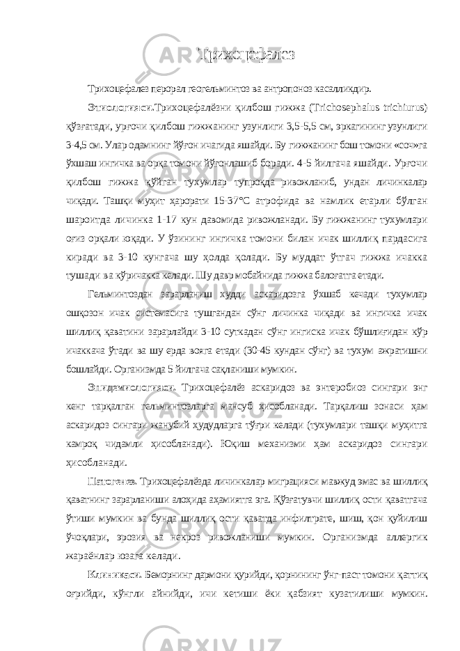 Трихоцефалез Трихоцефалез перорал геогельминтоз ва антропоноз касалликдир. Этиологияси. Трихоцефалёзни қилбош гижжа (Т richosephalus trichiurus ) қўзғатади, урғочи қилбош гижжанинг узунлиги 3,5-5,5 см, эркагининг узунлиги 3-4,5 см. Улар одамнинг йўғон ичагида яшайди. Бу гижжанинг бош томони «соч»га ўхшаш ингичка ва орқа томони йўғонлашиб боради. 4-5 йилгача яшайди. Урғочи қилбош гижжа қўйган тухумлар тупроқда ривожланиб, ундан личинкалар чиқади. Ташқи муҳит ҳарорати 15- 37°С атрофида ва намлик етарли бўлган шароитда личинка 1-17 кун давомида ривожланади. Бу гижжанинг тухумлари оғиз орқали юқади. У ўзининг ингичка томони билан ичак шиллиқ пардасига киради ва 3-10 кунгача шу ҳолда қолади. Бу муддат ўтгач гижжа ичакка тушади ва кўричакка келади. Шу давр мобайнида гижжа балоғатга етади. Гельминтоздан зарарланиш худди аскаридозга ўхшаб кечади тухумлар ошқозон ичак системасига тушгандан сўнг личинка чиқади ва ингичка ичак шиллиқ қаватини зарарлайди 3-10 суткадан сўнг ингиcка ичак бўшлиғидан кўр ичаккача ўтади ва шу ерда вояга етади (30-45 кундан сўнг) ва тухум ажратишни бошлайди. Организмда 5 йилгача сақланиши мумкин. Эпидемиологияси. Трихоцефалёз аскаридоз ва энтеробиоз сингари энг кенг тарқалган гельминтозларга мансуб ҳисобланади. Тарқалиш зонаси ҳам аскаридоз сингари жанубий ҳудудларга тўғри келади (тухумлари ташқи муҳитга камроқ чидамли ҳисобланади). Юқиш механизми ҳам аскаридоз сингари ҳисобланади. Патогенез. Трихоцефалёзда личинкалар миграцияси мавжуд эмас ва шиллиқ қаватнинг зарарланиши алоҳида аҳамиятга эга. Қўзғатувчи шиллиқ ости қаватгача ўтиши мумкин ва бунда шиллиқ ости қаватда инфилтрате, шиш, қон қуйилиш ўчоқлари, эрозия ва некроз ривожланиши мумкин. Организмда аллергик жараёнлар юзага келади. Клиникаси. Беморнинг дармони қурийди, қорнининг ўнг-паст томони қаттиқ оғрийди, кўнгли айнийди, ичи кетиши ёки қабзият кузатилиши мумкин. 