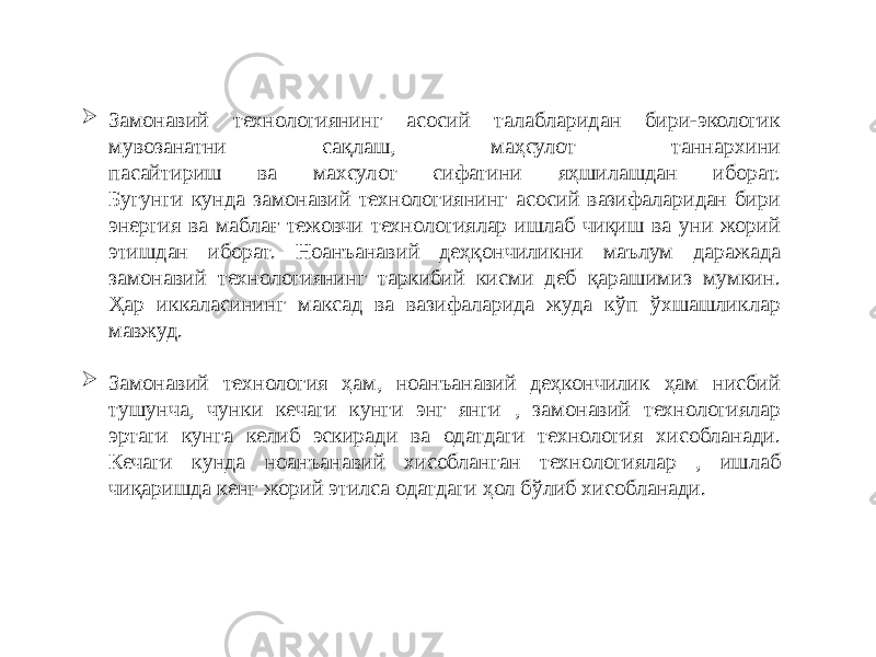  Замонавий технологиянинг асосий талабларидан бири-экологик мувозанатни сақлаш, маҳсулот таннархини пасайтириш ва махсулот сифатини яҳшилашдан иборат. Бугунги кунда замонавий технологиянинг асосий вазифаларидан бири энергия ва маблағ тежовчи технологиялар ишлаб чиқиш ва уни жорий этишдан иборат. Ноанъанавий деҳқончиликни маълум даражада замонавий технологиянинг таркибий кисми деб қарашимиз мумкин. Ҳар иккаласининг максад ва вазифаларида жуда кўп ўхшашликлар мавжуд.  Замонавий технология ҳам, ноанъанавий деҳкончилик ҳам нисбий тушунча, чунки кечаги кунги энг янги , замонавий технологиялар эртаги кунга келиб эскиради ва одатдаги технология хисобланади. Кечаги кунда ноанъанавий хисобланган технологиялар , ишлаб чиқаришда кенг жорий этилса одатдаги ҳол бўлиб хисобланади. 