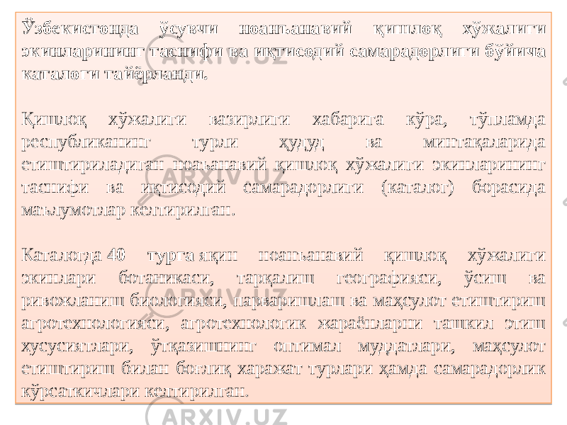 Ўзбекистонда ўсувчи ноанъанавий қишлоқ хўжалиги экинларининг таснифи ва иқтисодий самарадорлиги бўйича каталоги тайёрланди. Қишлоқ хўжалиги вазирлиги хабарига кўра, тўпламда республиканинг турли ҳудуд ва минтақаларида етиштириладиган ноаъанавий қишлоқ хўжалиги экинларининг таснифи ва иқтисодий самарадорлиги (каталог) борасида маълумотлар келтирилган. Каталогда  40 турга  яқин ноанъанавий қишлоқ хўжалиги экинлари ботаникаси, тарқалиш географияси, ўсиш ва ривожланиш биологияси, парваришлаш ва маҳсулот етиштириш агротехнологияси, агротехнологик жараёнларни ташкил этиш хусусиятлари, ўтқазишнинг оптимал муддатлари, маҳсулот етиштириш билан боғлиқ харажат турлари ҳамда самарадорлик кўрсаткичлари келтирилган.24 0A0B 0B 0809 2002 02 1B 19 34 272809 351A 1E 2009 04 0F 02 1F 