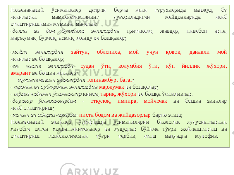 Ноъананавий ўсимликлар деярли барча экин гурухларида мавжуд, бу экинларни мамлакатимизнинг суғориладиган майдонларида экиб етиштиришимиз мумкин. масалан: - донли ва дон дуккакли экинлардан тритикале, жавдар, пивабоп арпа, маржумак, бурчоқ, ясмиқ, жанду ва бошқалар; - мойли экинлардан зайтун, облепиха, мой учун қовоқ, данакли мой экинлар ва бошқалар; - ем хашак экинларда судан ўти, колумбия ўти, кўп йиллик жўхори, амарант ва бошқа экинлар; - туганакмевали экинлардан топинамбур, батат ; - тропик ва субтропик экинлардан маржумак ва бошқалар; - шўрга чидамли ўсимликлар киноя, тариқ, жўхори ва бошқа ўсимликлар. - доривор ўсимликлардан - отқулоқ, импира, мойчечак ва бошқа экинлар экиб етиштириш; - тошли ва адирли ерларда - писта бодом ва жийдазорлар барпо этиш; Ноанъанавий экинлар ўстиришда ўсимликларни биологик хусусиятларини хисобга олган ҳолда минтақалар ва худудлар бўйича тўғри жойлаштириш ва етиштириш технологиясини тўғри тадбиқ этиш мақсадга мувофиқ. 1D 1E 021B 2B 010203 1B 19 2B 0D020E04 30 1E 2B 0F 24 0419 15 02 12 1B 39 2B0E 120C0214050A06 19 0E 2B0E 11 1F 1B 15 2B 01020C0507 2B0E 0C 15 1E 2B 12 2B0E 25 26 1D 0F09 021B 