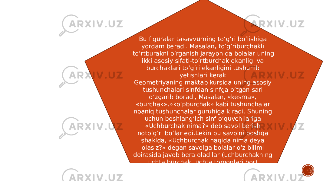 Bu figuralar tasavvurning to‘g‘ri bo‘lishiga yordam beradi. Masalan, to‘g‘riburchakli to‘rtburakni o‘rganish jarayonida bolalar uning ikki asosiy sifati-to‘rtburchak ekanligi va burchaklari to‘g‘ri ekanligini tushunib yetishlari kerak. Geometriyaning maktab kursida uning asosiy tushunchalari sinfdan sinfga o‘tgan sari o‘zgarib boradi, Masalan, «kesma», «burchak»,»ko‘pburchak» kabi tushunchalar noaniq tushunchalar guruhiga kiradi. Shuning uchun boshlang‘ich sinf o‘quvchilariga «Uchburchak nima?» deb savol berish noto‘g‘ri bo‘lar edi.Lekin bu savolni boshqa shaklda, «Uchburchak haqida nima deya olasiz?» degan savolga bolalar o‘z bilimi doirasida javob bera oladilar (uchburchakning uchta burchak, uchta tomonlari bor). 