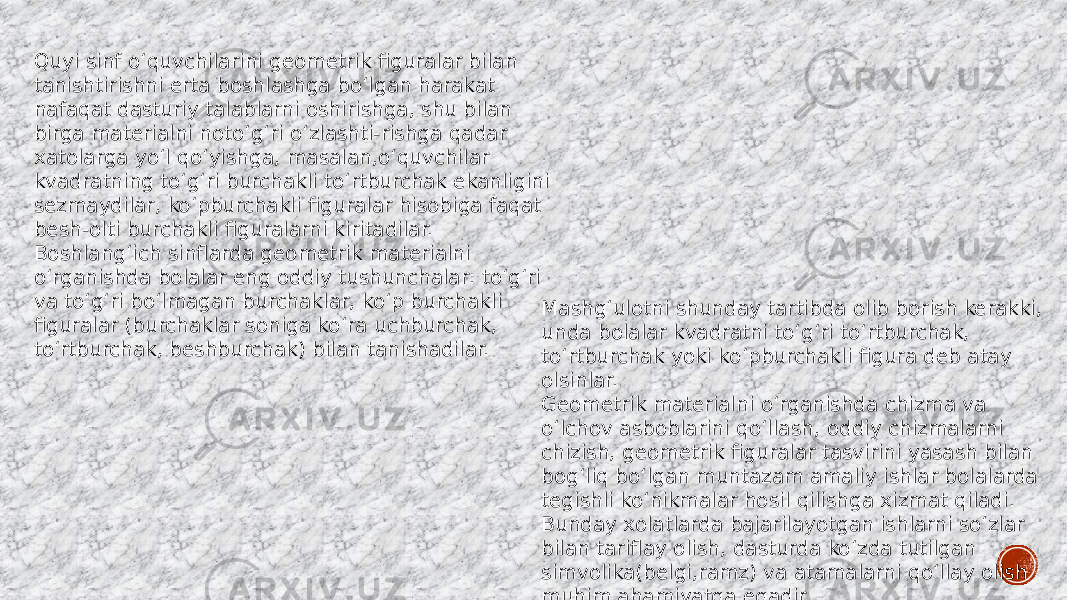 Quyi sinf o‘quvchilarini geometrik figuralar bilan tanishtirishni erta boshlashga bo‘lgan harakat nafaqat dasturiy talablarni oshirishga, shu bilan birga materialni noto‘g‘ri o‘zlashti-rishga qadar xatolarga yo‘l qo‘yishga, masalan,o‘quvchilar kvadratning to‘g‘ri burchakli to‘rtburchak ekanligini sezmaydilar, ko‘pburchakli figuralar hisobiga faqat besh-olti burchakli figuralarni kiritadilar. Boshlang‘ich sinflarda geometrik materialni o‘rganishda bolalar eng oddiy tushunchalar: to‘g‘ri va to‘g‘ri bo‘lmagan burchaklar, ko‘p burchakli figuralar (burchaklar soniga ko‘ra uchburchak, to‘rtburchak, beshburchak) bilan tanishadilar. Mashg‘ulotni shunday tartibda olib borish kerakki, unda bolalar kvadratni to‘g‘ri to‘rtburchak, to‘rtburchak yoki ko‘pburchakli figura deb atay olsinlar. Geometrik materialni o‘rganishda chizma va o‘lchov asboblarini qo‘llash, oddiy chizmalarni chizish, geometrik figuralar tasvirini yasash bilan bog‘liq bo‘lgan muntazam amaliy ishlar bolalarda tegishli ko‘nikmalar hosil qilishga xizmat qiladi. Bunday xolatlarda bajarilayotgan ishlarni so‘zlar bilan tariflay olish, dasturda ko‘zda tutilgan simvolika(belgi,ramz) va atamalarni qo‘llay olish muhim ahamiyatga egadir. 