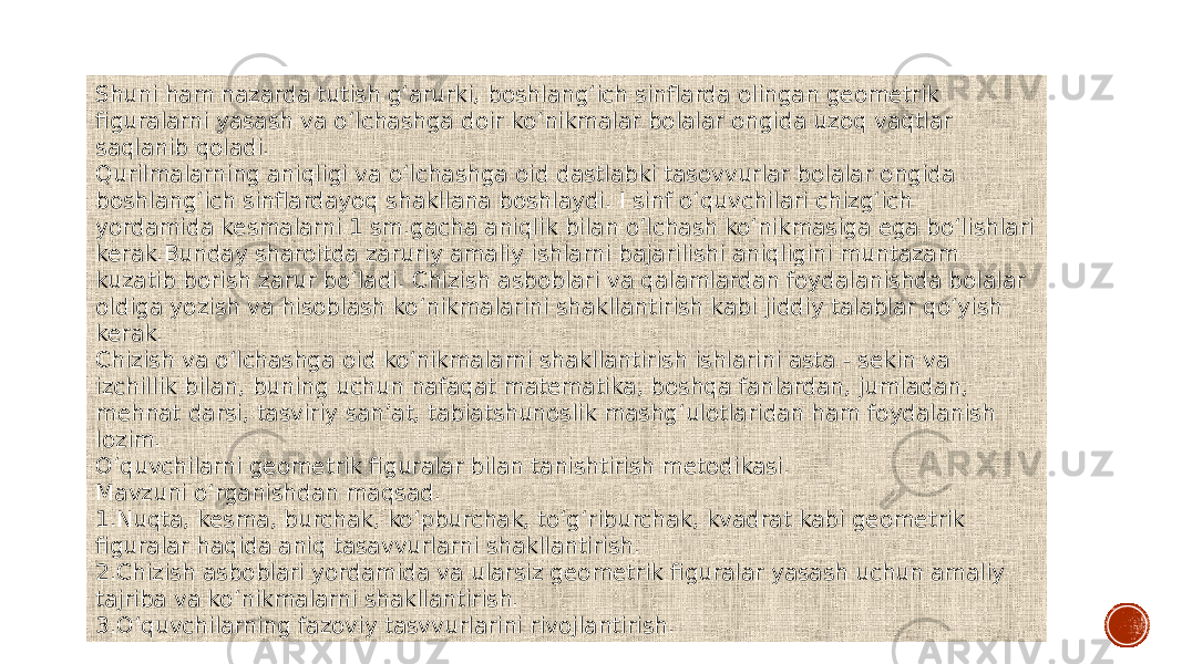 Shuni ham nazarda tutish g‘arurki, boshlang‘ich sinflarda olingan geometrik figuralarni yasash va o‘lchashga doir ko‘nikmalar bolalar ongida uzoq vaqtlar saqlanib qoladi. Qurilmalarning aniqligi va o‘lchashga oid dastlabki tasovvurlar bolalar ongida boshlang‘ich sinflardayoq shakllana boshlaydi. I sinf o‘quvchilari chizg‘ich yordamida kesmalarni 1 sm.gacha aniqlik bilan o‘lchash ko‘nikmasiga ega bo‘lishlari kerak.Bunday sharoitda zaruriy amaliy ishlarni bajarilishi aniqligini muntazam kuzatib borish zarur bo‘ladi. Chizish asboblari va qalamlardan foydalanishda bolalar oldiga yozish va hisoblash ko‘nikmalarini shakllantirish kabi jiddiy talablar qo‘yish kerak. Chizish va o‘lchashga oid ko‘nikmalarni shakllantirish ishlarini asta - sekin va izchillik bilan, buning uchun nafaqat matematika, boshqa fanlardan, jumladan, mehnat darsi, tasviriy san’at, tabiatshunoslik mashg‘ulotlaridan ham foydalanish lozim. O‘quvchilarni geometrik figuralar bilan tanishtirish metodikasi. Mavzuni o‘rganishdan maqsad. 1.Nuqta, kesma, burchak, ko‘pburchak, to‘g‘riburchak, kvadrat kabi geometrik figuralar haqida aniq tasavvurlarni shakllantirish. 2.Chizish asboblari yordamida va ularsiz geometrik figuralar yasash uchun amaliy tajriba va ko‘nikmalarni shakllantirish. 3.O‘quvchilarning fazoviy tasvvurlarini rivojlantirish. 