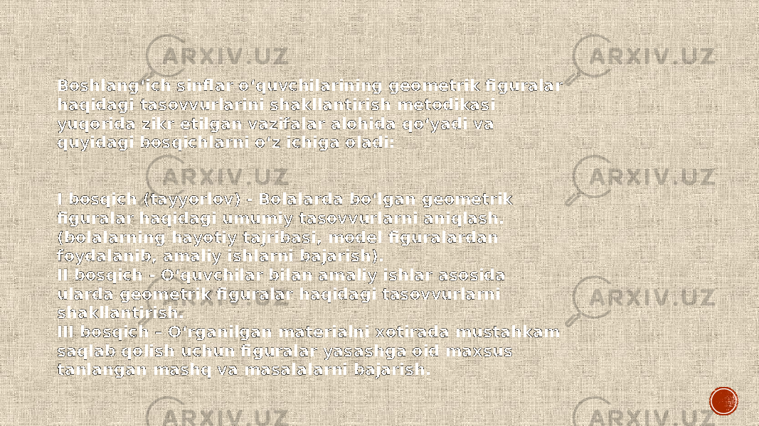 Boshlang‘ich sinflar o‘quvchilarining geometrik figuralar haqidagi tasovvurlarini shakllantirish metodikasi yuqorida zikr etilgan vazifalar alohida qo‘yadi va quyidagi bosqichlarni o‘z ichiga oladi: I bosqich (tayyorlov) - Bolalarda bo‘lgan geometrik figuralar haqidagi umumiy tasovvurlarni aniqlash. (bolalarning hayotiy tajribasi, model figuralardan foydalanib, amaliy ishlarni bajarish). II bosqich - O‘quvchilar bilan amaliy ishlar asosida ularda geometrik figuralar haqidagi tasovvurlarni shakllantirish. III bosqich – O‘rganilgan materialni xotirada mustahkam saqlab qolish uchun figuralar yasashga oid maxsus tanlangan mashq va masalalarni bajarish. 