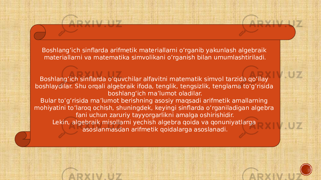 Boshlang‘ich sinflarda arifmetik materiallarni o‘rganib yakunlash algebraik materiallarni va matematika simvolikani o‘rganish bilan umumlashtiriladi. Boshlang‘ich sinflarda o‘quvchilar alfavitni matematik simvol tarzida qo‘llay boshlaydilar. Shu orqali algebraik ifoda, tenglik, tengsizlik, tenglama to‘g‘risida boshlang‘ich ma’lumot oladilar. Bular to‘g‘risida ma’lumot berishning asosiy maqsadi arifmetik amallarning mohiyatini to‘laroq ochish, shuningdek, keyingi sinflarda o‘rganiladigan algebra fani uchun zaruriy tayyorgarlikni amalga oshirishidir. Lekin, algebraik misollarni yechish algebra qoida va qonuniyatlarga asoslanmasdan arifmetik qoidalarga asoslanadi. 