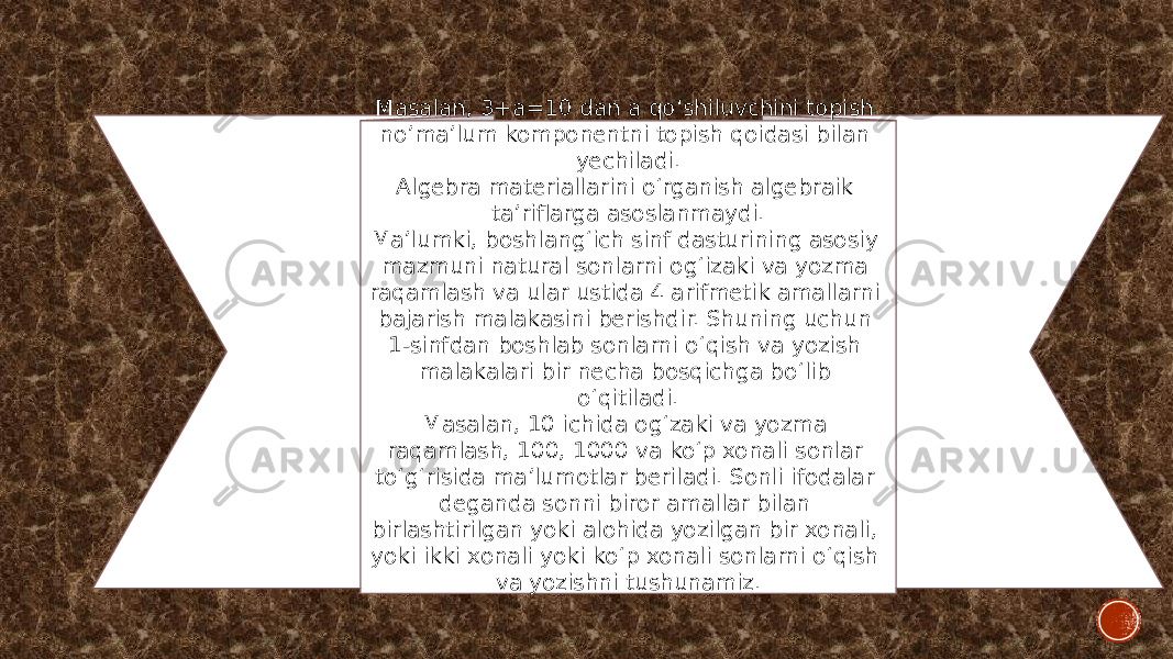 Masalan, 3+a=10 dan a qo‘shiluvchini topish no’ma’lum komponentni topish qoidasi bilan yechiladi. Algebra materiallarini o‘rganish algebraik ta’riflarga asoslanmaydi. Ma’lumki, boshlang‘ich sinf dasturining asosiy mazmuni natural sonlarni og‘izaki va yozma raqamlash va ular ustida 4 arifmetik amallarni bajarish malakasini berishdir. Shuning uchun 1-sinfdan boshlab sonlarni o‘qish va yozish malakalari bir necha bosqichga bo‘lib o‘qitiladi. Masalan, 10 ichida og‘zaki va yozma raqamlash, 100, 1000 va ko‘p xonali sonlar to‘g‘risida ma’lumotlar beriladi. Sonli ifodalar deganda sonni biror amallar bilan birlashtirilgan yoki alohida yozilgan bir xonali, yoki ikki xonali yoki ko‘p xonali sonlarni o‘qish va yozishni tushunamiz. 