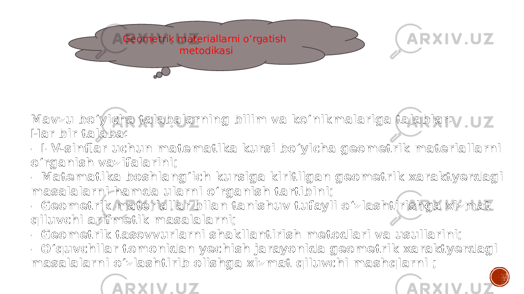 Geometrik materiallarni o‘rgatish metodikasi Mavzu bo‘yicha talabalarning bilim va ko‘nikmalariga talablar: Har bir talaba: – I–V-sinflar uchun matematika kursi bo‘yicha geometrik materiallarni o‘rganish vazifalarini; – Matematika boshlang‘ich kursiga kiritilgan geometrik xaraktyerdagi masalalarni hamda ularni o‘rganish tartibini; – Geometrik materiallar bilan tanishuv tufayli o‘zlashtirishga xizmat qiluvchi arifmetik masalalarni; – Geometrik tasovvurlarni shakllantirish metodlari va usullarini; – O‘quvchilar tomonidan yechish jarayonida geometrik xaraktyerdagi masalalarni o‘zlashtirib olishga xizmat qiluvchi mashqlarni ; 