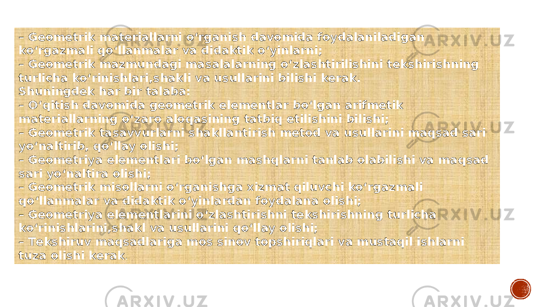 – Geometrik materiallarni o‘rganish davomida foydalaniladigan ko‘rgazmali qo‘llanmalar va didaktik o‘yinlarni; – Geometrik mazmundagi masalalarning o‘zlashtirilishini tekshirishning turlicha ko‘rinishlari,shakli va usullarini bilishi kerak. Shuningdek har bir talaba: – O‘qitish davomida geometrik elementlar bo‘lgan arifmetik materiallarning o‘zaro aloqasining tatbiq etilishini bilishi; – Geometrik tasavvurlarni shakllantirish metod va usullarini maqsad sari yo‘naltirib, qo‘llay olishi; – Geometriya elementlari bo‘lgan mashqlarni tanlab olabilishi va maqsad sari yo‘naltira olishi; – Geometrik misollarni o‘rganishga xizmat qiluvchi ko‘rgazmali qo‘llanmalar va didaktik o‘yinlardan foydalana olishi; – Geometriya elementlarini o‘zlashtirishni tekshirishning turlicha ko‘rinishlarini,shakl va usullarini qo‘llay olishi; – Тekshiruv maqsadlariga mos sinov topshiriqlari va mustaqil ishlarni tuza olishi kerak . 