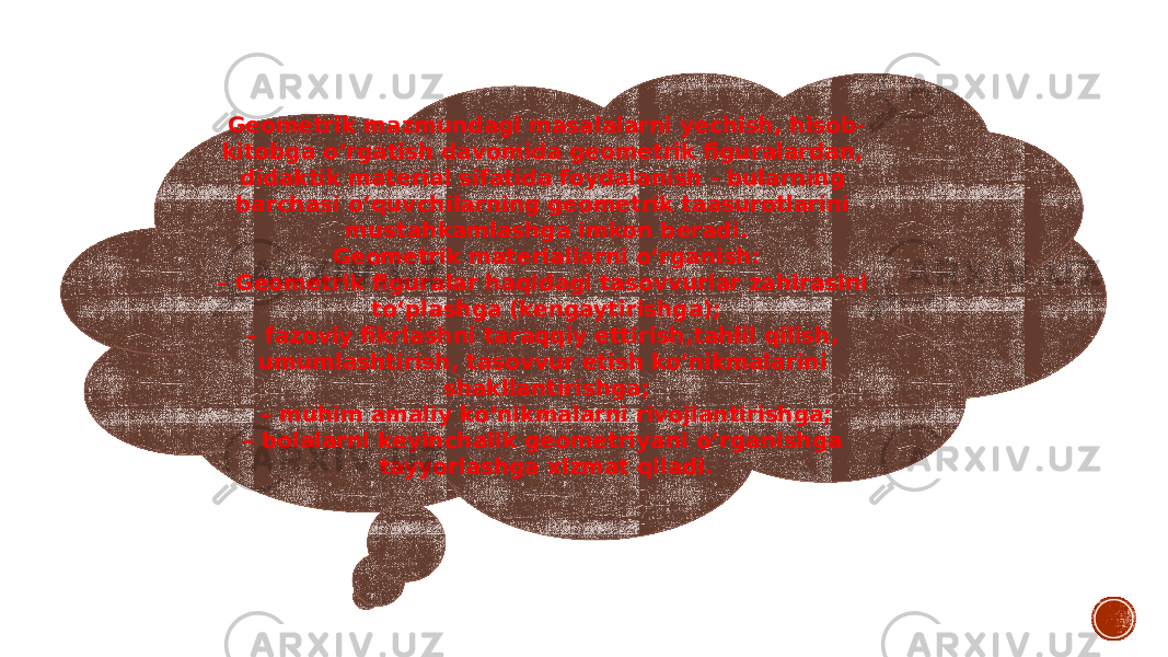 Geometrik mazmundagi masalalarni yechish, hisob- kitobga o‘rgatish davomida geometrik figuralardan, didaktik material sifatida foydalanish - bularning barchasi o‘quvchilarning geometrik taasurotlarini mustahkamlashga imkon beradi. Geometrik materiallarni o‘rganish: – Geometrik figuralar haqidagi tasovvurlar zahirasini to‘plashga (kengaytirishga); – fazoviy fikrlashni taraqqiy ettirish,tahlil qilish, umumlashtirish, tasovvur etish ko‘nikmalarini shakllantirishga; – muhim amaliy ko‘nikmalarni rivojlantirishga; – bolalarni keyinchalik geometriyani o‘rganishga tayyorlashga xizmat qiladi. 