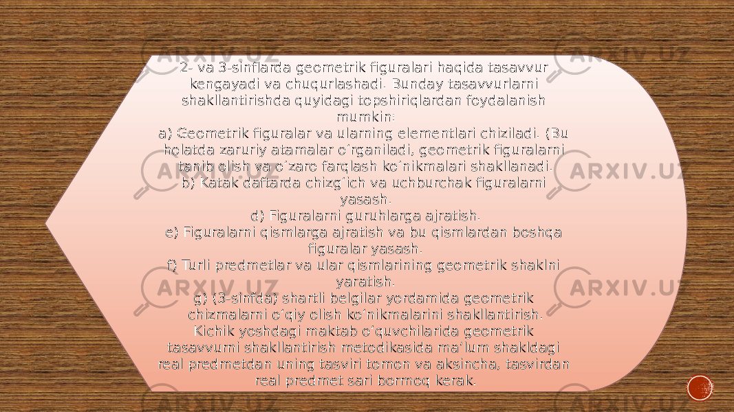 2- va 3-sinflarda geometrik figuralari haqida tasavvur kengayadi va chuqurlashadi. Bunday tasavvurlarni shakllantirishda quyidagi topshiriqlardan foydalanish mumkin: a) Geometrik figuralar va ularning elementlari chiziladi. (Bu holatda zaruriy atamalar o‘rganiladi, geometrik figuralarni tanib olish va o‘zaro farqlash ko‘nikmalari shakllanadi. b) Katak daftarda chizg‘ich va uchburchak figuralarni yasash. d) Figuralarni guruhlarga ajratish. e) Figuralarni qismlarga ajratish va bu qismlardan boshqa figuralar yasash. f) Turli predmetlar va ular qismlarining geometrik shaklni yaratish. g) (3-sinfda) shartli belgilar yordamida geometrik chizmalarni o‘qiy olish ko‘nikmalarini shakllantirish. Kichik yoshdagi maktab o‘quvchilarida geometrik tasavvurni shakllantirish metodikasida ma’lum shakldagi real predmetdan uning tasviri tomon va aksincha, tasvirdan real predmet sari bormoq kerak. 