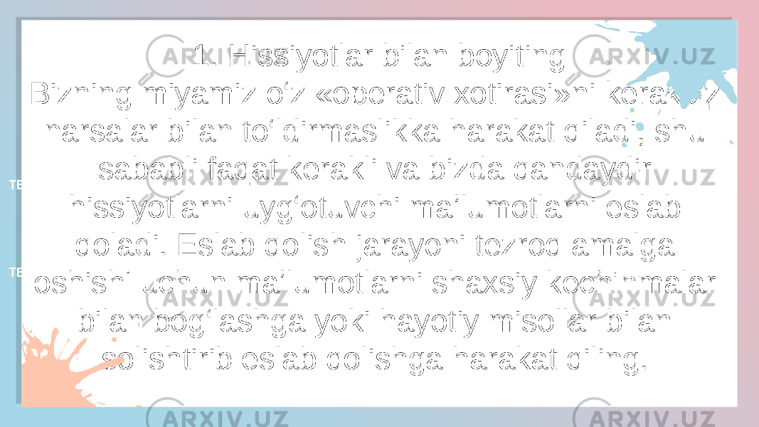 1. Hissiyotlar bilan boyiting Bizning miyamiz o‘z «operativ xotirasi»ni keraksiz narsalar bilan to‘ldirmaslikka harakat qiladi, shu sababli faqat kerakli va bizda qandaydir hissiyotlarni uyg‘otuvchi maʼlumotlarni eslab qoladi. Eslab qolish jarayoni tezroq amalga oshishi uchun maʼlumotlarni shaxsiy kechinmalar bilan bog‘lashga yoki hayotiy misollar bilan solishtirib eslab qolishga harakat qiling.  TEXT HERE TEXT HERETEXT HERE TEXT HERE TEXT HERE TEXT HERE3F 2A 09 0C05 08 17 0B 1B 0C 