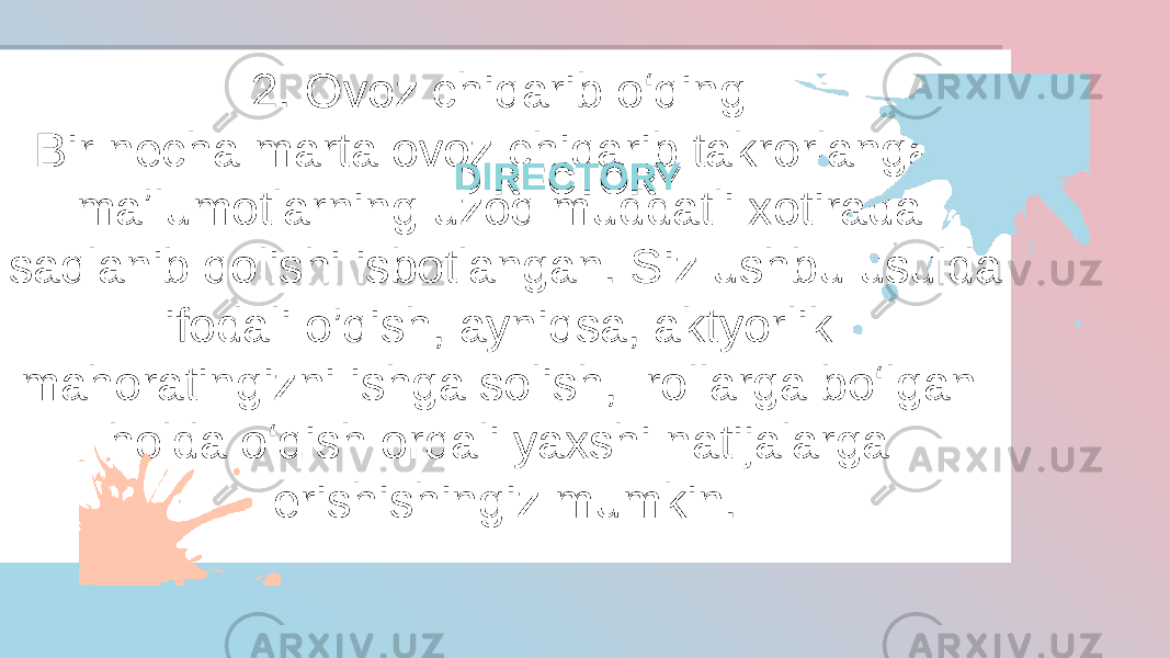 2. Ovoz chiqarib o‘qing  Bir necha marta ovoz chiqarib takrorlangan maʼlumotlarning uzoq muddatli xotirada saqlanib qolishi isbotlangan. Siz ushbu usulda ifodali o’qish, ayniqsa, aktyorlik mahoratingizni ishga solish,  rollarga bo‘lgan holda o‘qish orqali yaxshi natijalarga erishishingiz mumkin. DIRECTORYDIRECTORY23 2A 04 0C 03250B 04 08 20 