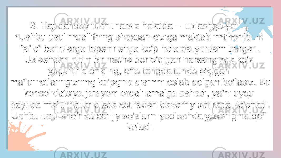 3. Har qanday tushunarsiz holatda –  uxlashga yoting *Ushbu usul muallifning shaxsan o‘ziga maktab imtihonlarini “a’lo” baholarga topshirishga ko‘p holarda yordam bergan. Uxlashdan oldin bir necha bor o‘qigan narsangizga ko‘z yugurtirib chiqing, erta tongda tunda o‘qigan ma’lumotlaringizning ko‘pgina qismini eslab qolgan bo‘lasiz. Bu konsolidatsiya jarayoni orqali amalga oshadi, ya’ni uyqu paytida maʼlumotlar qisqa xotiradan davomiy xotiraga ko‘chadi. Ushbu usul sheʼr va xorijiy so‘zlarni yodlashda yaxshigina qo‘l keladi.431E0131050E 44 3B052E 33 0A 0405 15 1605 33 15 