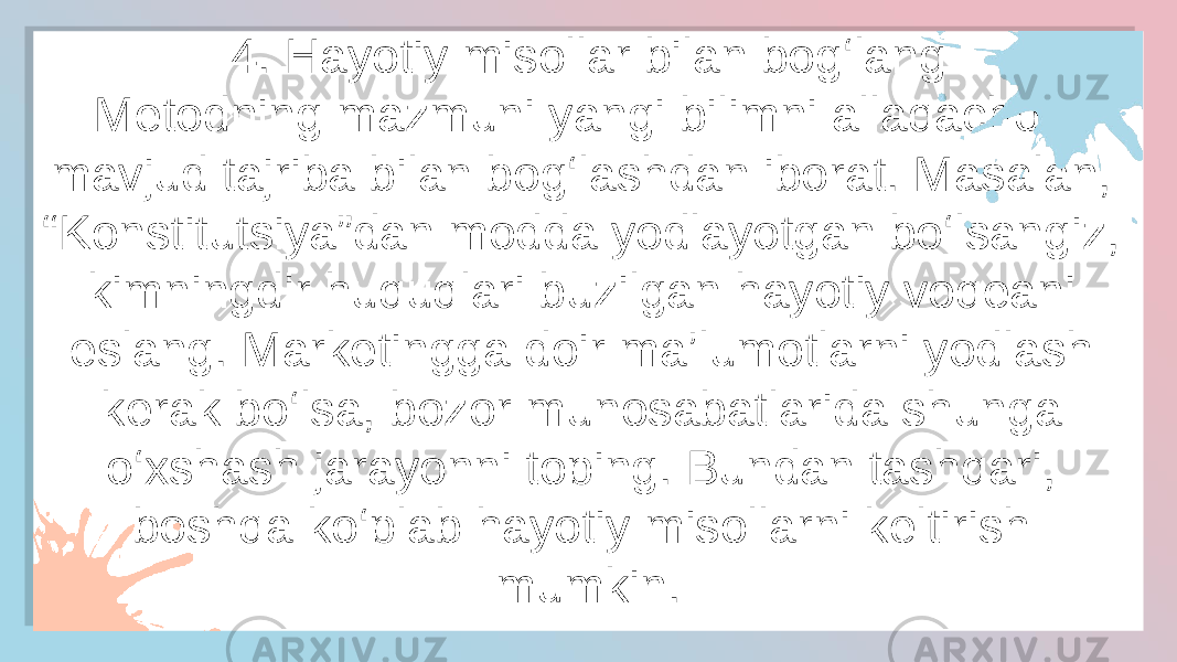 4. Hayotiy misollar bilan bog‘lang Metodning mazmuni yangi bilimni allaqachon mavjud tajriba bilan bog‘lashdan iborat. Masalan, “Konstitutsiya”dan modda yodlayotgan bo‘lsangiz, kimningdir huquqlari buzilgan hayotiy voqeani eslang. Marketingga doir ma’lumotlarni yodlash kerak bo‘lsa, bozor munosabatlarida shunga o‘xshash jarayonni toping. Bundan tashqari, boshqa ko‘plab hayotiy misollarni keltirish mumkin.38 28 04 3B 15 20 15 0B 1B 04 