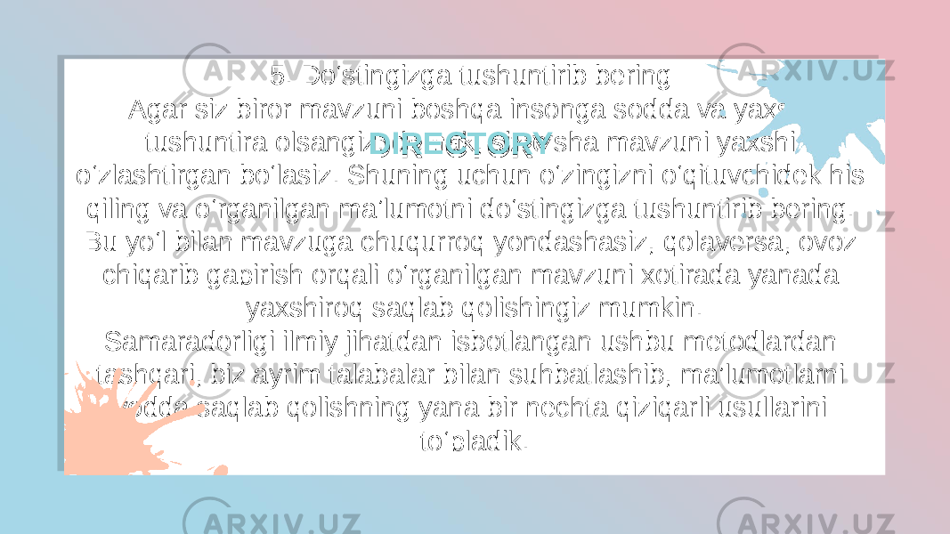 5. Do‘stingizga tushuntirib bering  Agar siz biror mavzuni boshqa insonga sodda va yaxshi tushuntira olsangiz, demak, siz o‘sha mavzuni yaxshi o‘zlashtirgan bo‘lasiz. Shuning uchun o‘zingizni o‘qituvchidek his qiling va o‘rganilgan maʼlumotni do‘stingizga tushuntirib bering. Bu yo‘l bilan mavzuga chuqurroq yondashasiz, qolaversa, ovoz chiqarib gapirish orqali o‘rganilgan mavzuni xotirada yanada yaxshiroq saqlab qolishingiz mumkin. Samaradorligi ilmiy jihatdan isbotlangan ushbu metodlardan tashqari, biz ayrim talabalar bilan suhbatlashib, ma’lumotlarni yodda saqlab qolishning yana bir nechta qiziqarli usullarini to‘pladik.DIRECTORYDIRECTORY401E 1F 10 0B39 17 2A 070803 0A05 34 10 0A0B 10 