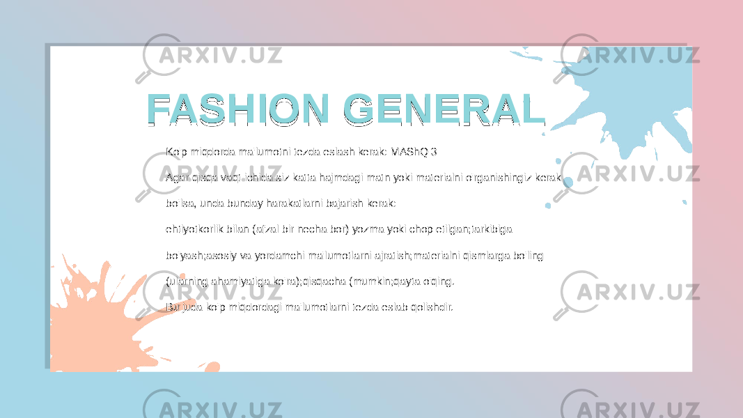  FASHION GENERAL FASHION GENERALFASHION GENERALFASHION GENERAL Ko&#39;p miqdorda ma&#39;lumotni tezda eslash kerak: MAShQ 3 Agar qisqa vaqt ichida siz katta hajmdagi matn yoki materialni o&#39;rganishingiz kerak bo&#39;lsa, unda bunday harakatlarni bajarish kerak: ehtiyotkorlik bilan (afzal bir necha bor) yozma yoki chop etilgan;tarkibiga bo&#39;yash;asosiy va yordamchi ma&#39;lumotlarni ajratish;materialni qismlarga bo&#39;ling (ularning ahamiyatiga ko&#39;ra);qisqacha (mumkin;qayta o&#39;qing. Bu juda ko&#39;p miqdordagi ma&#39;lumotlarni tezda eslab qolishdir. 