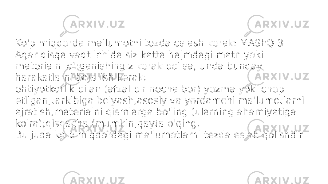 Ko&#39;p miqdorda ma&#39;lumotni tezda eslash kerak: MAShQ 3 Agar qisqa vaqt ichida siz katta hajmdagi matn yoki materialni o&#39;rganishingiz kerak bo&#39;lsa, unda bunday harakatlarni bajarish kerak: ehtiyotkorlik bilan (afzal bir necha bor) yozma yoki chop etilgan;tarkibiga bo&#39;yash;asosiy va yordamchi ma&#39;lumotlarni ajratish;materialni qismlarga bo&#39;ling (ularning ahamiyatiga ko&#39;ra);qisqacha (mumkin;qayta o&#39;qing. Bu juda ko&#39;p miqdordagi ma&#39;lumotlarni tezda eslab qolishdir. 