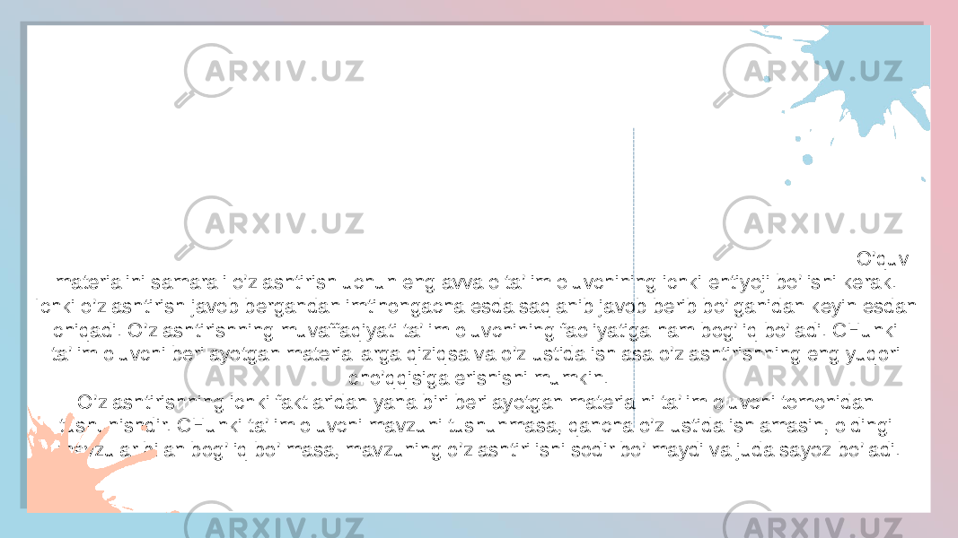 O’quv materialini samarali o’zlashtirish uchun eng av valo ta’lim oluvchining ichki ehtiyoji bo’lishi kerak. Ichki o’zlashtirish javob bergandan imtihongacha esda saqlanib javob berib bo’lganidan keyin esdan chiqadi. O’zlashtirishning muvaffaqiyati ta’lim oluvchining faoliyatiga ham bog’liq bo’ladi. CHunki ta’lim oluvchi berilayotgan materiallarga qiziqsa va o’z ustida ishlasa o’zlashtirishning eng yuqori cho’qqisiga erishishi mumkin. O’zlashtirishning ichki faktlaridan yana biri berilayotgan materialni ta’lim oluvchi tomonidan tushunishdir. CHunki ta’lim oluvchi mavzuni tushunmasa, qancha o’z ustida ishlamasin, oldingi mavzular bilan bog’liq bo’lmasa, mavzuning o’zlashtirilishi sodir bo’lmaydi va juda sayoz bo’l O’quv materialini samarali o’zlashtirish uchun eng avvalo ta’lim oluvchining ichki ehtiyoji bo’lishi kerak. Ichki o’zlashtirish javob bergandan imtihongacha esda saqlanib javob berib bo’lganidan keyin esdan chiqadi. O’zlashtirishning muvaffaqiyati ta’lim oluvchining faoliyatiga ham bog’liq bo’ladi. CHunki ta’lim oluvchi berilayotgan materiallarga qiziqsa va o’z ustida ishlasa o’zlashtirishning eng yuqori cho’qqisiga erishishi mumkin. O’zlashtirishning ichki faktlaridan yana biri berilayotgan materialni ta’lim oluvchi tomonidan tushunishdir. CHunki ta’lim oluvchi mavzuni tushunmasa, qancha o’z ustida ishlamasin, oldingi mavzular bilan bog’liq bo’lmasa, mavzuning o’zlashtirilishi sodir bo’lmaydi va juda sayoz bo’ladi.2D 1C 2F 07 10 0708 2D 10 04 2D 04 2F 07 10 0708 2D 10 04 