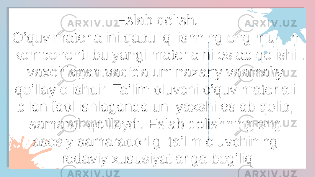 Eslab qolish. O’quv materialini qabul qilishning eng muhim komponenti bu yangi materialni eslab qolishi vaxohlagan vaqtda uni nazariy vaamaliy qo’llay olishdir. Ta’lim oluvchi o’quv materiali bilan faol ishlaganda uni yaxshi eslab qolib, samarali qo’llaydi. Eslab qolishning eng asosiy samaradorligi ta’lim oluvchining irodaviy xususiyatlariga bog’liq.19 2D2E17061C 15 1C0512 170B2E0D0D 1B03 0C 050C 030E 