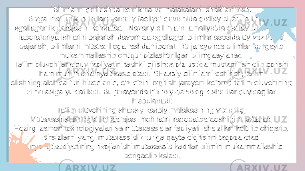 Bilimlarni qo’llashda ko’nikma va malakalarni shakllantirish. Bizga ma’lumki bilimlarni amaliy faoliyat davomida qo’llay bilish, bilimlarni egallaganlik darajasini ko’rsatadi. Nazariy bilimlarni amaliyotda qo’llay bilish, ya’ni laboratoriya ishlarini bajarish davomida egallagan bilimlar asosida uy vazifasini bajarish, bilimlarni mustaqil egallashdan iborat. Bu jarayonda bilimlar kengayib mukammallashib chuqur o’zlashtirilgan bilimgaaylanadi. Ta’lim oluvchilar o’quv faoliyatini tashkil qilishda o’z ustida mustaqil ish olib borishi ham muhim ahamyait kasb etadi. SHaxsiy bilimlarni oshirish, ta’lim olishning alohida turi hisoblanib, o’z-o’zini o’qitish jarayoni ko’proq ta’lim oluvchining zimmasiga yuklatiladi. Bu jarayonda ijtimoiy-psixologik shartlar quyidagilar hisoblanadi: Ta’lim oluvchining shaxsiy kasbiy malakasining yuqoriligi. Mutaxassislarning bilim darajasi mehnatni raqobatbardoshligini ko’taradi. Hozirgi zamon texnologiyalari va mutaxassislar faoliyati ishsizlikni keltirib chiqarib, ishsizlarni yangi mutaxassislik turiga qayta o’qitishni taqoza etadi. Dunyo iqtisodiyotining rivojlanishi mutaxassis kadrlar bilimini mukammallashib borigaolib keladi.2A 2A03 20 0D 1B 04 22 08 0B 2103 08 22 2806 31 03 36 1B 