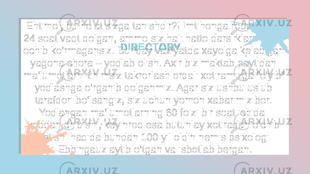 Ehtimol, bu holat sizga tanishdir?! Imtihonga roppa-rosa 24 soat vaqt qolgan, ammo siz hali hatto darsliklarni ham ochib ko‘rmagansiz. Bunday vaziyatda xayolga keladigan yagona chora – yodlab olish. Axir biz maktab paytidan ma’lumotlarni tinimsiz takrorlash orqali xotiramizga “o‘yib” yodlashga o‘rganib qolganmiz. Agar siz ushbu uslub tarafdori bo‘lsangiz, siz uchun yomon xabarimiz bor. Yodlangan ma’lumotlarning 60 foizi bir soat ichida  yoddan chiqishi, keyinroq esa butunlay xotiradan o‘chib ketishi haqida bundan 100 yil oldin nemis psixologi Ebbingauz aytib o‘tgan va isbotlab bergan. DIRECTORYDIRECTORY1908100304 233801 0B0708031B 0A 04 0A 10050E05 2C 0A 15 191B1B03 