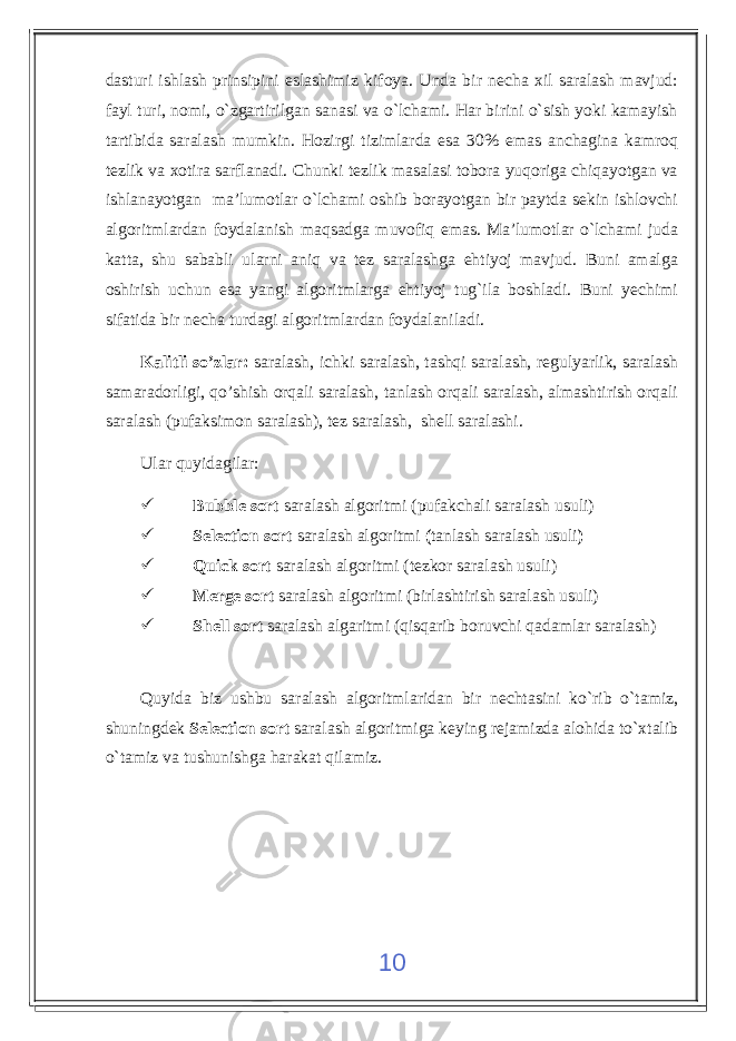 dasturi ishlash prinsipini eslashimiz kifoya. Unda bir necha xil saralash mavjud: fayl turi, nomi, o`zgartirilgan sanasi va o`lchami. Har birini o`sish yoki kamayish tartibida saralash mumkin. Hozirgi tizimlarda esa 30% emas anchagina kamroq tezlik va xotira sarflanadi. Chunki tezlik masalasi tobora yuqoriga chiqayotgan va ishlanayotgan ma’lumotlar o`lchami oshib borayotgan bir paytda sekin ishlovchi algoritmlardan foydalanish maqsadga muvofiq emas. Ma’lumotlar o`lchami juda katta, shu sababli ularni aniq va tez saralashga ehtiyoj mavjud. Buni amalga oshirish uchun esa yangi algoritmlarga ehtiyoj tug`ila boshladi. Buni yechimi sifatida bir necha turdagi algoritmlardan foydalaniladi. Kalitli so’zlar: saralash, ichki saralash, tashqi saralash, regulyarlik, saralash samaradorligi, qo’shish orqali saralash, tanlash orqali saralash, almashtirish orqali saralash (pufaksimon saralash), tez saralash, shell saralashi. Ular quyidagilar:  Bubble sort saralash algoritmi (pufakchali saralash usuli)  Selection sort saralash algoritmi ( tanlash saralash usuli )  Quick sort saralash algoritmi (tezkor saralash usuli)  Merge sort saralash algoritmi (birlashtirish saralash usuli)  Shell sort saralash algaritmi ( qisqarib boruvchi qadamlar saralash) Quyida biz ushbu saralash algoritmlaridan bir nechtasini ko`rib o`tamiz, shuningdek Selection sort saralash algoritmiga keying rejamizda alohida to`xtalib o`tamiz va tushunishga harakat qilamiz. 10 