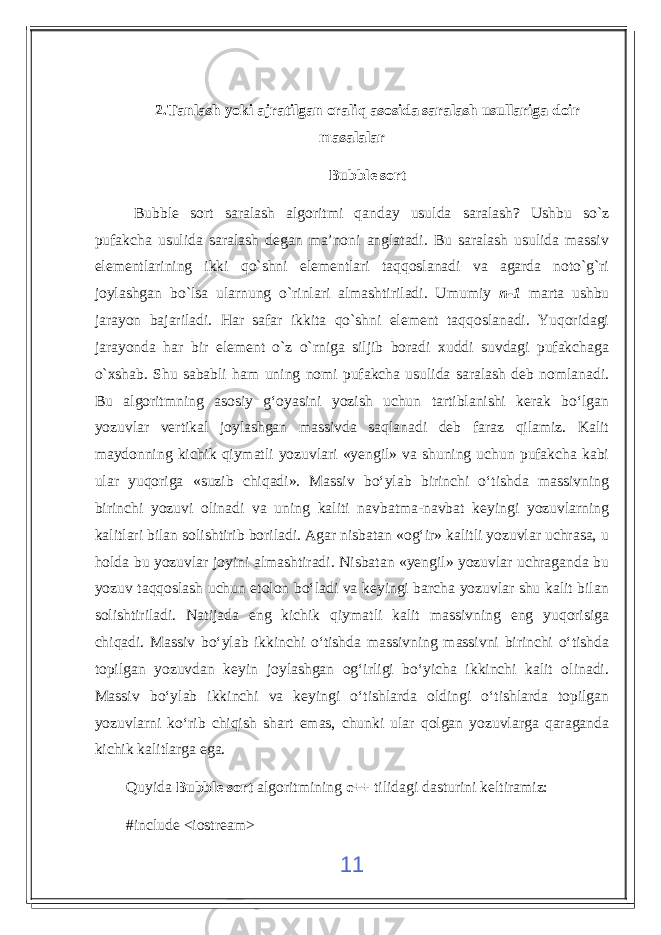 2.Tanlash yoki ajratilgan oraliq asosida saralash usullariga doir masalalar Bubble sort Bubble sort saralash algoritmi qanday usulda saralash? Ushbu so`z pufakcha usulida saralash degan ma’noni anglatadi. Bu saralash usulida massiv elementlarining ikki qo`shni elementlari taqqoslanadi va agarda noto`g`ri joylashgan bo`lsa ularnung o`rinlari almashtiriladi. Umumiy n-1 marta ushbu jarayon bajariladi. Har safar ikkita qo`shni element taqqoslanadi. Yuqoridagi jarayonda har bir element o`z o`rniga siljib boradi xuddi suvdagi pufakchaga o`xshab. Shu sababli ham uning nomi pufakcha usulida saralash deb nomlanadi. Bu algoritmning asosiy g‘oyasini yozish uchun tartiblanishi kerak bo‘lgan yozuvlar vertikal joylashgan massivda saqlanadi deb faraz qilamiz. Kalit maydonning kichik qiymatli yozuvlari «yengil» va shuning uchun pufakcha kabi ular yuqoriga «suzib chiqadi». Massiv bo‘ylab birinchi o‘tishda massivning birinchi yozuvi olinadi va uning kaliti navbatma-navbat keyingi yozuvlarning kalitlari bilan solishtirib boriladi. Agar nisbatan «og‘ir» kalitli yozuvlar uchrasa, u holda bu yozuvlar joyini almashtiradi. Nisbatan «yengil» yozuvlar uchraganda bu yozuv taqqoslash uchun etolon bo‘ladi va keyingi barcha yozuvlar shu kalit bilan solishtiriladi. Natijada eng kichik qiymatli kalit massivning eng yuqorisiga chiqadi. Massiv bo‘ylab ikkinchi o‘tishda massivning massivni birinchi o‘tishda topilgan yozuvdan keyin joylashgan og‘irligi bo‘yicha ikkinchi kalit olinadi. Massiv bo‘ylab ikkinchi va keyingi o‘tishlarda oldingi o‘tishlarda topilgan yozuvlarni ko‘rib chiqish shart emas, chunki ular qolgan yozuvlarga qaraganda kichik kalitlarga ega. Quyida Bubble sort algoritmining c++ tilidagi dasturini keltiramiz: #include <iostream> 11 