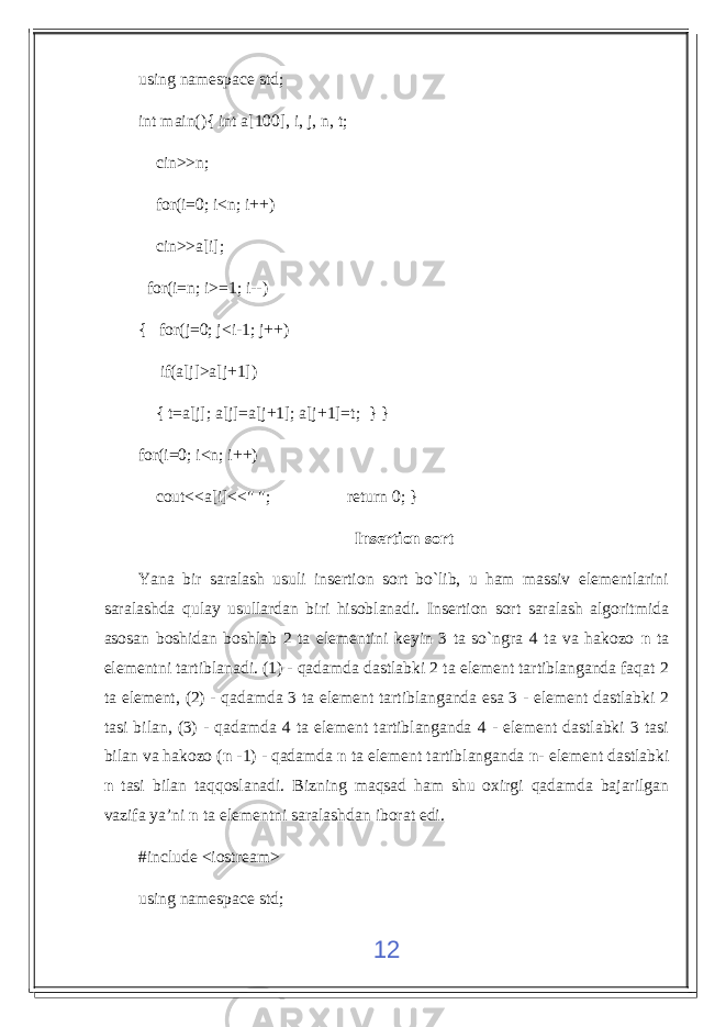 using namespace std; int main(){ int a[100], i, j, n, t; cin>>n; for(i=0; i<n; i++) cin>>a[i]; for(i=n; i>=1; i--) { for(j=0; j<i-1; j++) if(a[j]>a[j+1]) { t=a[j]; a[j]=a[j+1]; a[j+1]=t; } } for(i=0; i<n; i++) cout<<a[i]<<&#34; &#34;; return 0; } Insertion sort Yana bir saralash usuli insertion sort bo`lib, u ham massiv elementlarini saralashda qulay usullardan biri hisoblanadi. Insertion sort saralash algoritmida asosan boshidan boshlab 2 ta elementini keyin 3 ta so`ngra 4 ta va hakozo n ta elementni tartiblanadi. (1) - qadamda dastlabki 2 ta element tartiblanganda faqat 2 ta element, (2) - qadamda 3 ta element tartiblanganda esa 3 - element dastlabki 2 tasi bilan, (3) - qadamda 4 ta element tartiblanganda 4 - element dastlabki 3 tasi bilan va hakozo ( n -1) - qadamda n ta element tartiblanganda n - element dastlabki n tasi bilan taqqoslanadi. Bizning maqsad ham shu oxirgi qadamda bajarilgan vazifa ya’ni n ta elementni saralashdan iborat edi. #include <iostream> using namespace std; 12 