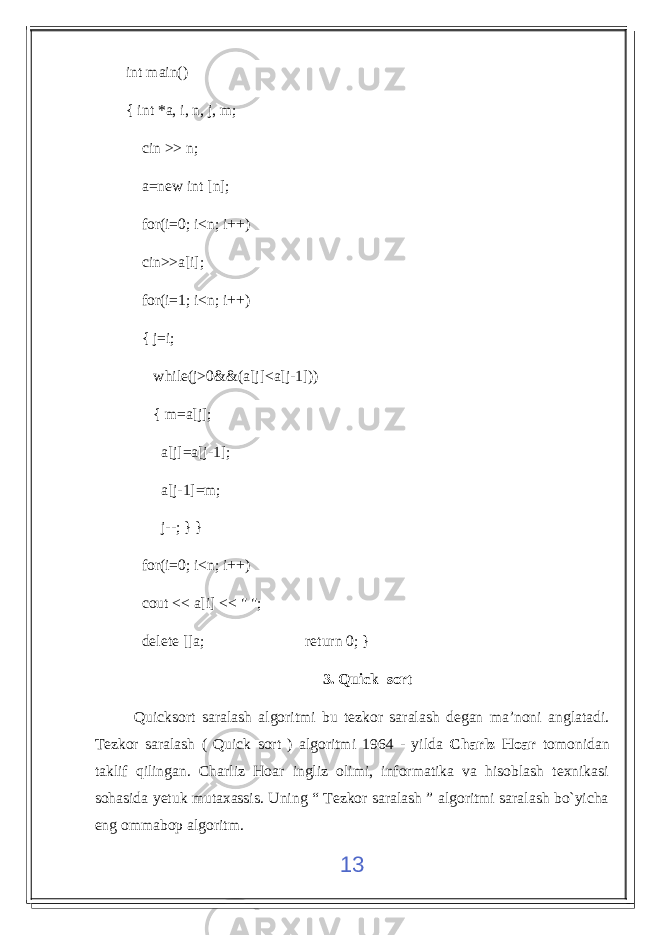 int main() { int *a, i, n, j, m; cin >> n; a=new int [n]; for(i=0; i<n; i++) cin>>a[i]; for(i=1; i<n; i++) { j=i; while(j>0&&(a[j]<a[j-1])) { m=a[j]; a[j]=a[j-1]; a[j-1]=m; j--; } } for(i=0; i<n; i++) cout << a[i] << &#34; &#34;; delete []a; return 0; } 3. Quick sort Quicksort saralash algoritmi bu tezkor saralash degan ma’noni anglatadi. Tezkor saralash ( Quick sort ) algoritmi 1964 - yilda Charlz Hoar tomonidan taklif qilingan. Charliz Hoar ingliz olimi, informatika va hisoblash texnikasi sohasida yetuk mutaxassis. Uning “ Tezkor saralash ” algoritmi saralash bo`yicha eng ommabop algoritm. 13 