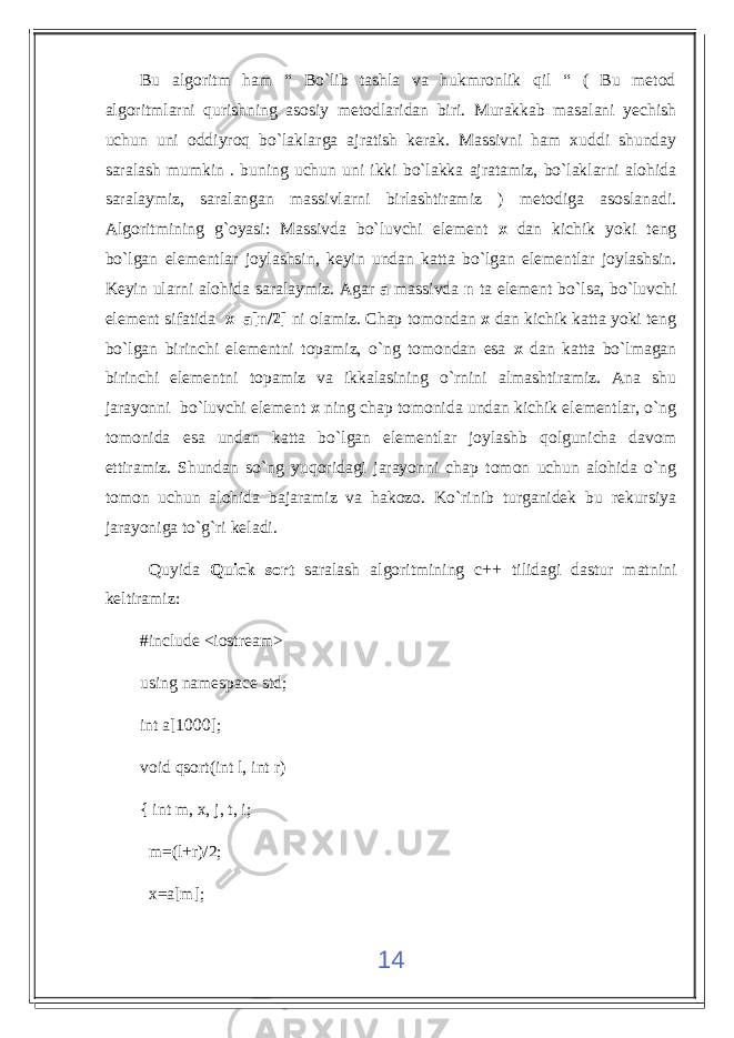 Bu algoritm ham “ Bo`lib tashla va hukmronlik qil “ ( Bu metod algoritmlarni qurishning asosiy metodlaridan biri. Murakkab masalani yechish uchun uni oddiyroq bo`laklarga ajratish kerak. Massivni ham xuddi shunday saralash mumkin . buning uchun uni ikki bo`lakka ajratamiz, bo`laklarni alohida saralaymiz, saralangan massivlarni birlashtiramiz ) metodiga asoslanadi. Algoritmining g`oyasi: Massivda bo`luvchi element x dan kichik yoki teng bo`lgan elementlar joylashsin, keyin undan katta bo`lgan elementlar joylashsin. Keyin ularni alohida saralaymiz. Agar a massivda n ta element bo`lsa, bo`luvchi element sifatida x=a[n/2] ni olamiz. Chap tomondan x dan kichik katta yoki teng bo`lgan birinchi elementni topamiz, o`ng tomondan esa x dan katta bo`lmagan birinchi elementni topamiz va ikkalasining o`rnini almashtiramiz. Ana shu jarayonni bo`luvchi element x ning chap tomonida undan kichik elementlar, o`ng tomonida esa undan katta bo`lgan elementlar joylashb qolgunicha davom ettiramiz. Shundan so`ng yuqoridagi jarayonni chap tomon uchun alohida o`ng tomon uchun alohida bajaramiz va hakozo. Ko`rinib turganidek bu rekursiya jarayoniga to`g`ri keladi. Quyida Quick sort saralash algoritmining c++ tilidagi dastur matnini keltiramiz: #include <iostream> using namespace std; int a[1000]; void qsort(int l, int r) { int m, x, j, t, i; m=(l+r)/2; x=a[m]; 14 