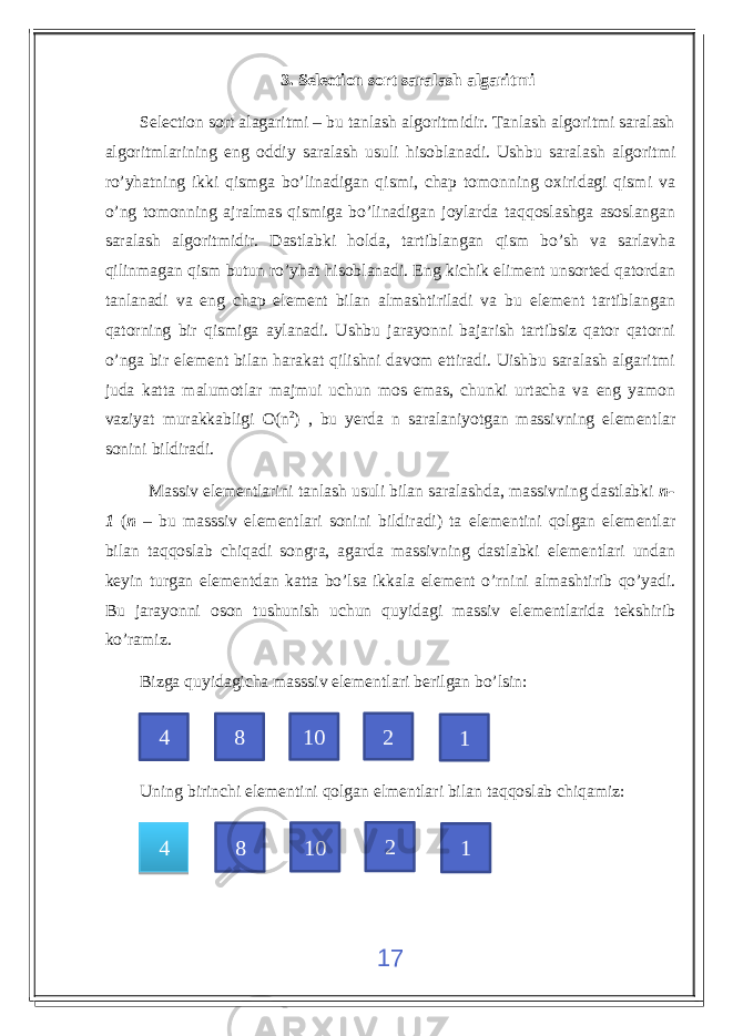 3. Selection sort saralash algaritmi Selection sort alagaritmi – bu tanlash algoritmidir. Tanlash algoritmi saralash algoritmlarining eng oddiy saralash usuli hisoblanadi. Ushbu saralash algoritmi ro’yhatning ikki qismga bo’linadigan qismi, chap tomonning oxiridagi qismi va o’ng tomonning ajralmas qismiga bo’linadigan joylarda taqqoslashga asoslangan saralash algoritmidir. Dastlabki holda, tartiblangan qism bo’sh va sarlavha qilinmagan qism butun ro’yhat hisoblanadi. Eng kichik eliment unsorted qatordan tanlanadi va eng chap element bilan almashtiriladi va bu element tartiblangan qatorning bir qismiga aylanadi. Ushbu jarayonni bajarish tartibsiz qator qatorni o’nga bir element bilan harakat qilishni davom ettiradi. Uishbu saralash algaritmi juda katta malumotlar majmui uchun mos emas, chunki urtacha va eng yamon vaziyat murakkabligi O(n 2 ) , bu yerda n saralaniyotgan massivning elementlar sonini bildiradi. Massiv elementlarini tanlash usuli bilan saralashda, massivning dastlabki n- 1 ( n – bu masssiv elementlari sonini bildiradi) ta elementini qolgan elementlar bilan taqqoslab chiqadi songra, agarda massivning dastlabki elementlari undan keyin turgan elementdan katta bo’lsa ikkala element o’rnini almashtirib qo’yadi. Bu jarayonni oson tushunish uchun quyidagi massiv elementlarida tekshirib ko’ramiz. Bizga quyidagicha masssiv elementlari berilgan bo’lsin: Uning birinchi elementini qolgan elmentlari bilan taqqoslab chiqamiz: 174 8 10 2 1 4 8 10 2 142 