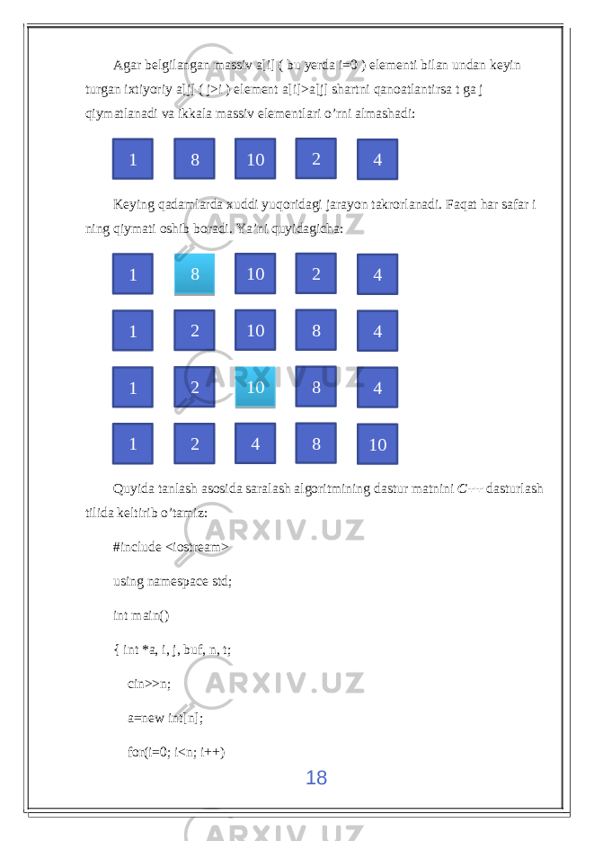 Agar belgilangan massiv a[i] ( bu yerda i=0 ) elementi bilan undan keyin turgan ixtiyoriy a[j] ( j>i ) element a[i]>a[j] shartni qanoatlantirsa t ga j qiymatlanadi va ikkala massiv elementlari o’rni almashadi: Keying qadamlarda xuddi yuqoridagi jarayon takrorlanadi. Faqat har safar i ning qiymati oshib boradi. Ya’ni quyidagicha: Quyida tanlash asosida saralash algoritmining dastur matnini C++ dasturlash tilida keltirib o’tamiz: #include <iostream> using namespace std; int main() { int *a, i, j, buf, n, t; cin>>n; a=new int[n]; for(i=0; i<n; i++) 181 8 10 2 4 1 8 10 2 4 1 2 10 8 4 1 2 10 8 4 1 2 4 8 1045 3938 