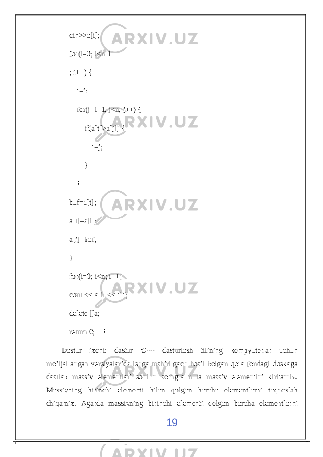  cin>>a[i]; for(i=0; i<n-1 ; i++) { t=i; for(j=i+1; j<n; j++) { if(a[t]>a[j]) { t=j; } } buf=a[t]; a[t]=a[i]; a[i]=buf; } for(i=0; i<n; i++) cout << a[i] << &#34; &#34;; delete []a; return 0; } Dastur izohi: dastur C++ dasturlash tilining kompyuterlar uchun mo’ljallangan versiyalarida ishga tushirilgach hosil bolgan qora fondagi doskaga dastlab massiv elementlari soni n so’ngra n ta massiv elementini kiritamiz. Massivning birinchi elementi bilan qolgan barcha elementlarni taqqoslab chiqamiz. Agarda massivning birinchi elementi qolgan barcha elementlarni 19 