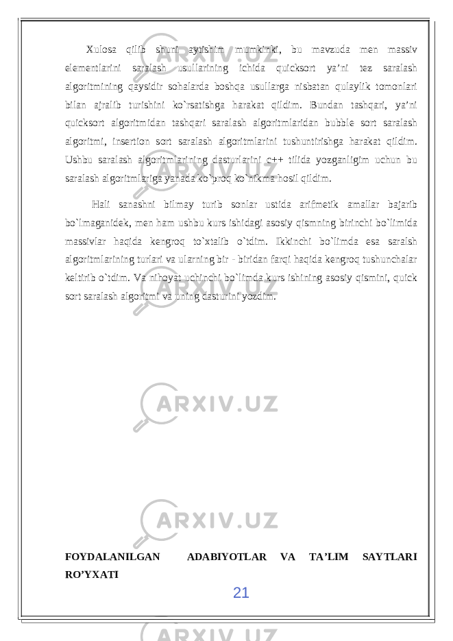 Xulosa qilib shuni aytishim mumkinki, bu mavzuda men massiv elementlarini saralash usullarining ichida quicksort ya’ni tez saralash algoritmining qaysidir sohalarda boshqa usullarga nisbatan qulaylik tomonlari bilan ajralib turishini ko`rsatishga harakat qildim. Bundan tashqari, ya’ni quicksort algoritmidan tashqari saralash algoritmlaridan bubble sort saralash algoritmi, insertion sort saralash algoritmlarini tushuntirishga harakat qildim. Ushbu saralash algoritmlarining dasturlarini c++ tilida yozganligim uchun bu saralash algoritmlariga yanada ko`proq ko`nikma hosil qildim. Hali sanashni bilmay turib sonlar ustida arifmetik amallar bajarib bo`lmaganidek, men ham ushbu kurs ishidagi asosiy qismning birinchi bo`limida massivlar haqida kengroq to`xtalib o`tdim. Ikkinchi bo`limda esa saralsh algoritmlarining turlari va ularning bir - biridan farqi haqida kengroq tushunchalar keltirib o`tdim. Va nihoyat uchinchi bo`limda kurs ishining asosiy qismini, quick sort saralash algoritmi va uning dasturini yozdim. FOYDALANILGAN ADABIYOTLAR VA TA’LIM SAYTLARI RO’YXATI 21 