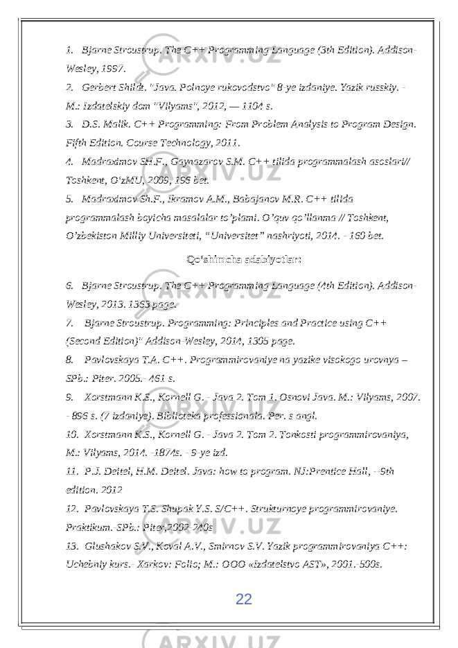 1. Bjarne Stroustrup . The C++ Programming Language (3th Edition). Addison- Wesley, 1997. 2. Gerbert Shildt. &#34;Java. Polnoye rukovodstvo&#34; 8-ye izdaniye. Yazik russkiy. - M.: Izdatelskiy dom &#34;Vilyams&#34;, 2012, — 1104 s. 3. D.S. Malik. C++ Programming: From Problem Analysis to Program Design. Fifth Edition. Course Technology, 2011. 4. Madraximov SH.F., Gaynazarov S.M. C++ tilida programmalash asoslari// Toshkent, О‘zMU, 2009, 196 bet. 5. Madraximov Sh.F., Ikramov A.M., Babajanov M.R. C++ tilida programmalash boyicha masalalar to’plami. O’quv qo’llanma // Toshkent, O’zbekiston Milliy Universiteti, “Universitet” nashriyoti, 2014. - 160 bet. Qо‘shimcha adabiyotlar : 6. Bjarne Stroustrup . The C++ Programming Language (4th Edition). Addison- Wesley, 2013. 1363 page. 7. Bjarne Stroustrup . Programming: Principles and Practice using C++ (Second Edition)&#34; Addison-Wesley , 2014, 1305 page. 8. Pavlovskaya T.A. C++. Programmirovaniye na yazike visokogo urovnya – SPb.: Piter. 2005.- 461 s. 9. Xorstmann K.S., Kornell G. - Java 2. Tom 1. Osnovi Java. M.: Vilyams, 2007. - 896 s. (7 izdaniye) . Biblioteka professionala. Per. s angl. 10. Xorstmann K.S., Kornell G. - Java 2. Tom 2. Tonkosti programmirovaniya, M.: Vilyams, 2014. -1874s. - 9-ye izd. 11. P.J. Deitel, H.M. Deitel. Java: how to program. NJ:Prentice Hall, --9th edition. 2012 12. Pavlovskaya T.S. Shupak Y.S. S/C++. Strukturnoye programmirovaniye. Praktikum.-SPb.: Piter,2002-240s 13. Glushakov S.V., Koval A.V., Smirnov S.V. Yazik programmirovaniya C++: Uchebniy kurs.- Xarkov: Folio; M.: OOO «Izdatelstvo AST», 2001.-500s. 22 