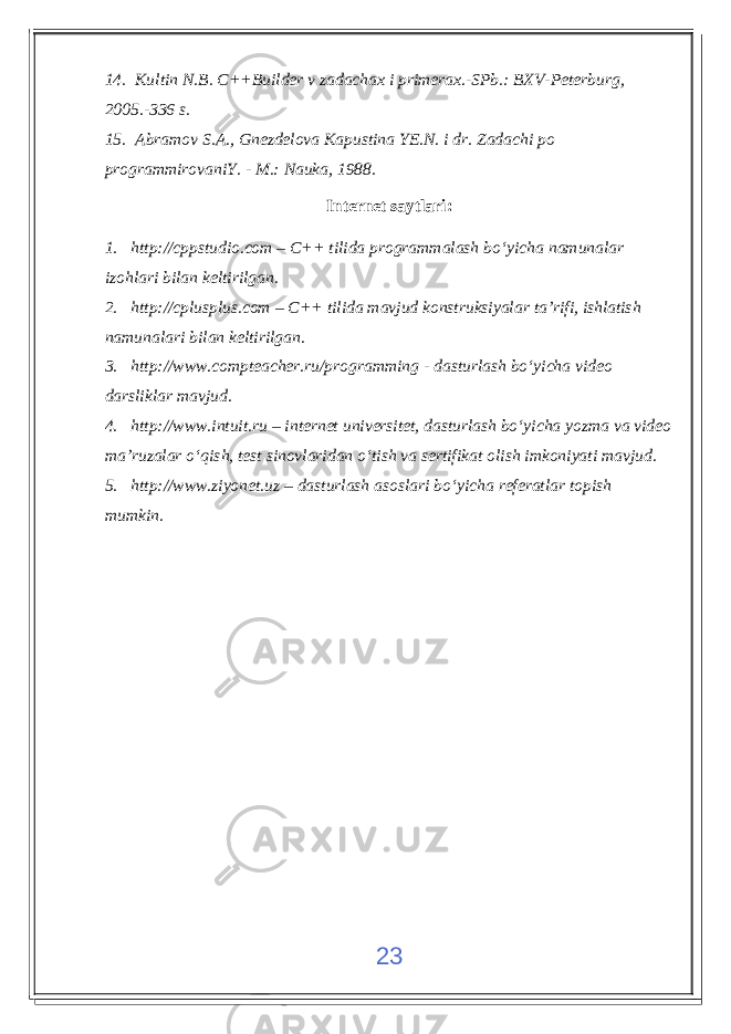 14. Kultin N.B. C++Builder v zadachax i primerax.-SPb.: BXV-Peterburg, 2005.-336 s. 15. Abramov S.A., Gnezdelova Kapustina YE.N. i dr. Zadachi po programmirovaniY. - M.: Nauka, 1988. Internet saytlari : 1. http://cppstudio.com – C++ tilida programmalash b о‘ yicha namunalar izo h lari bilan keltirilgan. 2. http://cplusplus.com – C++ tilida mavjud konstruksiyalar ta’rifi, ishlatish namunalari bilan keltirilgan. 3. http://www.compteacher.ru/programming - dasturlash bо‘yicha video darsliklar mavjud. 4. http:// www.intuit.ru – internet universitet, dasturlash bо‘yicha yozma va video ma’ruzalar о‘qish, test sinovlaridan о‘tish va sertifikat olish imkoniyati mavjud. 5. http:// www.ziyonet.uz – dasturlash asoslari bо‘yicha referatlar topish mumkin. 23 