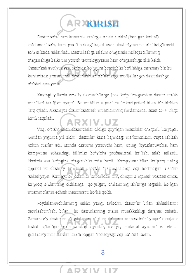 KIRISH Dastur so‘zi ham komandalarning alohida blokini (berilgan kodini) aniqlovchi so‘z, ham yaxlit holdagi bajariluvchi dasturiy mahsulotni belgilovchi so‘z sifatida ishlatiladi. Dasturlashga talabni o‘zgarishi nafaqat tillarning o‘zgarishiga balki uni yozish texnologiyasini ham o‘zgarishiga olib keldi. Dasturlash evolyusiyasi tarixida ko‘pgina bosqichlar bo‘lishiga qaramay biz bu kursimizda protsedurali dasturlashdan ob’ektlarga mo‘ljallangan dasturlashga o‘tishni qaraymiz. Keyingi yillarda amaliy dasturchilarga juda ko‘p integratsion dastur tuzish muhitlari taklif etilayapti. Bu muhitlar u yoki bu imkoniyatlari bilan bir–biridan farq qiladi. Aksariyat dasturlashtirish muhitlarining fundamental asosi C++ tiliga borib taqaladi. Vaqt o‘tishi bilan dasturchilar oldiga quyilgan masalalar o‘zgarib boryapti. Bundan yigirma yil oldin dasturlar katta hajmdagi ma’lumotlarni qayta ishlash uchun tuzilar edi. Bunda dasturni yozuvchi ham, uning foydalanuvchisi ham kompyuter sohasidagi bilimlar bo‘yicha professional bo‘lishi talab etilardi. Hozirda esa ko‘pgina o‘zgarishlar ro‘y berdi. Kompyuter bilan ko‘proq uning apparat va dasturiy ta’minoti, haqida tushunchalarga ega bo‘lmagan kishilar ishlashyapti. Kompyuter odamlar tomonidan uni, chuqur o‘rganish vositasi emas, ko‘proq o‘zlarining oldilariga qo‘yilgan, o‘zlarining ishlariga tegishli bo‘lgan muammolarini echish instrumenti bo‘lib qoldi. Foydalanuvchilarning ushbu yangi avlodini dasturlar bilan ishlashlarini osonlashtirilishi bilan bu dasturlarning o‘zini murakkabligi darajasi oshadi. Zamonaviy dasturlar - foydalanuvchi bilan do‘stona munosabatni yuqori darajada tashkil qiladigan ko‘p sondagi oynalar, menyu, muloqot oynalari va vizual grafikaviy muhitlardan tarkib topgan interfeysga ega bo‘lishi lozim. 3 