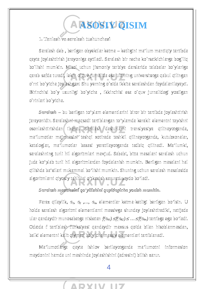 ASOSIY QISIM 1. Tanlash va saralash tushunchasi Saralash deb , berilgan obyektlar ketma – ketligini ma’lum mantiqiy tartibda qayta joylashtirish jarayoniga aytiladi. Saralash bir necha ko`rsatkichlarga bog`liq bo`lishi mumkin. Misol uchun jismoniy tarbiya darslarida talabalar bo`ylariga qarab safda turadi, lekin o`quv jurnalida esa ularning universitetga qabul qilingan o`rni bo`yicha joylashgan. Shu yerning o`zida ikkita saralashdan foydalanilayapti. Birinchisi bo`y uzunligi bo`yicha , ikkinchisi esa o`quv jurnalidagi yozilgan o`rinlari bo`yicha. Saralash – bu berilgan to’plam elementlarini biror bir tartibda joylashtirish jarayonidir. Saralashni maqsadi tartiblangan to’plamda kerakli elementni topishni osonlashtirishdan iborat. Saralash dasturlarni translyasiya qilinayotganda, ma’lumotlar majmuasini tashqi xotirada tashkil qilinayotganda, kutubxonalar, kataloglar, ma’lumotlar bazasi yaratilayotganda tadbiq qilinadi. Ma’lumki, saralashning turli hil algoritmlari mavjud. Sababi, bitta masalani saralash uchun juda ko’plab turli hil algoritmlardan foydalanish mumkin. Berilgan masalani hal qilishda ba’zilari mukammal bo’lishi mumkin. Shuning uchun saralash masalasida algoritmlarni qiyosiy tahlilini o’tkazish zarurati paydo bo’ladi. Saralash masalasini qo’yilishini quyidagicha yozish mumkin . Faraz qilaylik, a 1 , a 2 ,…, a n , elementlar ketma-ketligi berilgan bo’lsin. U holda saralash algoritmi elementlarni massivga shunday joylashtiradiki, natijada ular qandaydir munosabatga nisbatan f(a k1 ) f(a k2 )  …  f(a kn ) tartibga ega bo’ladi . Odatda f tartiblash funksiyasi qandaydir maxsus qoida bilan hisoblanmasdan, balki elementni kalit qiymati bo’yicha massiv elementlari tartiblanadi. Ma’lumotlarga qayta ishlov berilayotganda ma’lumotni informasion maydonini hamda uni mashinda joylashishini (adresini) bilish zarur. 4 