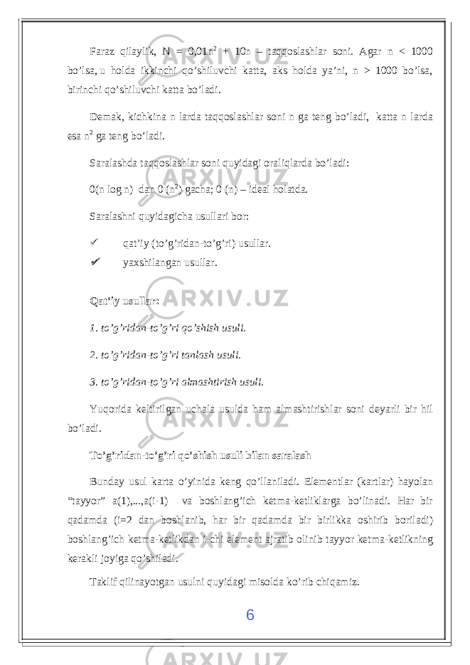 Faraz qilaylik, N = 0,01n 2 + 10n – taqqoslashlar soni. Agar n < 1000 bo’lsa,   u holda ikkinchi qo’shiluvchi katta, aks holda ya’ni, n > 1000 bo’lsa, birinchi qo’shiluvchi katta bo’ladi. Demak, kichkina n larda taqqoslashlar soni n ga teng bo’ladi, katta n larda esa n 2 ga teng bo’ladi. Saralashda taqqoslashlar soni quyidagi oraliqlarda bo’ladi: 0(n log n) dan 0 (n 2 ) gacha; 0 (n) – ideal holatda. Saralashni quyidagicha usullari bor :  qat’iy ( to’g’ridan-to’g’ri ) usullar . yaxshilangan usullar . Qat’iy usullar : 1. to’g’ridan-to’g’ri qo’shish usuli . 2. to’g’ridan-to’g’ri tanlash usuli . 3. to’g’ridan-to’g’ri almashtirish usuli. Yuqorida keltirilgan uchala usulda ham almashtirishlar soni deyarli bir hil bo’ladi. To’g’ridan-to’g’ri qo’shish usuli bilan saralash Bunday usul karta o’yinida keng qo’llaniladi. Elementlar (kartlar) hayolan “tayyor” a(1),...,a(i-1) va boshlang’ich ketma-ketliklarga bo’linadi. Har bir qadamda (i=2 dan boshlanib, har bir qadamda bir birlikka oshirib boriladi) boshlang’ich ketma-ketlikdan i-chi element ajratib olinib tayyor ketma-ketlikning kerakli joyiga qo’shiladi. Taklif qilinayotgan usulni quyidagi misolda ko’rib chiqamiz. 6 