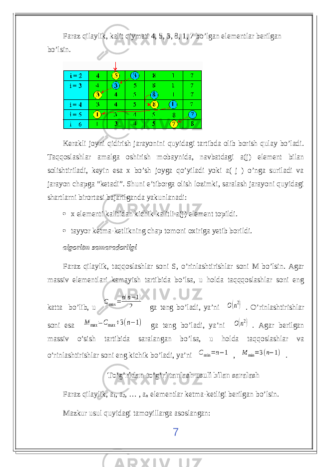 Faraz qilaylik, kalit qiymati 4, 5, 3, 8, 1, 7 bo’lgan elementlar berilgan bo’lsin. Kerakli joyni qidirish jarayonini quyidagi tartibda olib borish qulay bo’ladi. Taqqoslashlar amalga oshirish mobaynida, navbatdagi a(j) element bilan solishtiriladi, keyin esa x bo’sh joyga qo’yiladi yoki a( j ) o’nga suriladi va jarayon chapga “ketadi”. Shuni e’tiborga olish lozimki, saralash jarayoni quyidagi shartlarni birortasi bajarilganda yakunlanadi:  x elementi kalitidan kichik kalitli a(j) element topildi .  tayyor ketma-ketlikning chap tomoni oxiriga yetib borildi . algoritm samaradorligi Faraz qilaylik, taqqoslashlar soni S, o’rinlashtirishlar soni M bo’lsin. Agar massiv elementlari kamayish tartibida bo’lsa, u holda taqqqoslashlar soni eng katta bo’lib, u Cmax = n(n−1) 2 ga teng bo’ladi, ya’ni O(n2) . O’rinlashtirishlar soni esa M max =Cmax +3(n−1) ga teng bo’ladi, ya’ni O(n2) . Agar berilgan massiv o’sish tartibida saralangan bo’lsa, u holda taqqoslashlar va o’rinlashtirishlar soni eng kichik bo’ladi, ya’ni Cmin =n−1 , M min =3(n−1) . To’g’ridan-to’g’ri tanlash usuli bilan saralash Faraz qilaylik, a 1 , a 2 , … , a n elementlar ketma-ketligi berilgan bo’lsin. Mazkur usul quyidagi tamoyillarga asoslangan: 7 