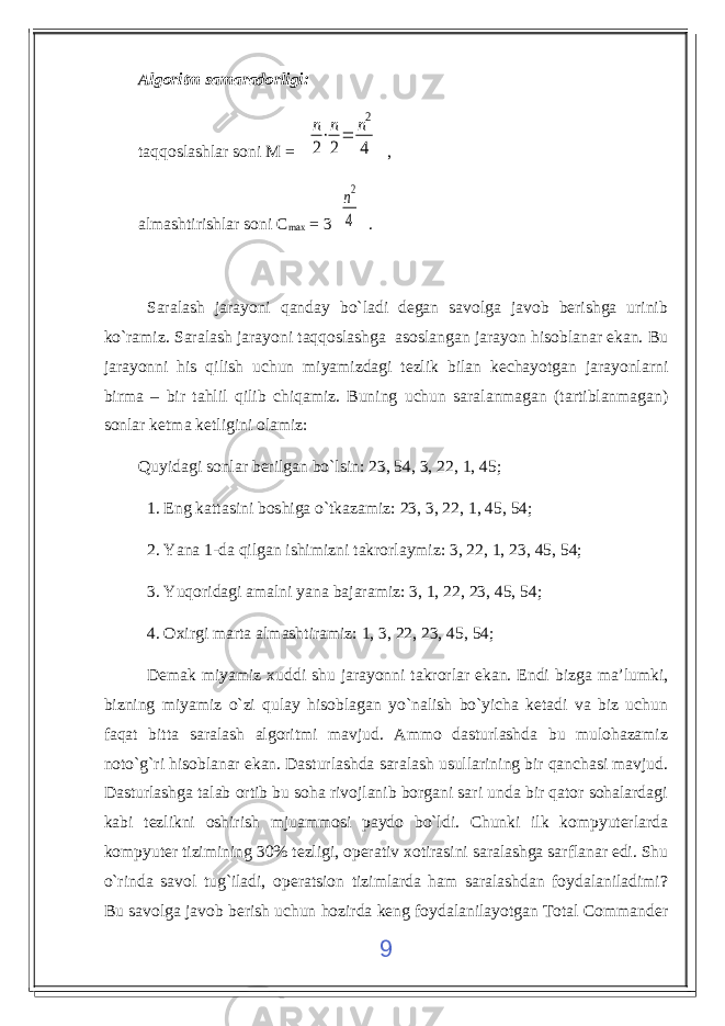 A lgoritm samaradorligi : taqqoslashlar soni M = n 2 ⋅n 2 = n2 4 , almashtirishlar soni C max = 3 n2 4 . Saralash jarayoni qanday bo`ladi degan savolga javob berishga urinib ko`ramiz. Saralash jarayoni taqqoslashga asoslangan jarayon hisoblanar ekan. Bu jarayonni his qilish uchun miyamizdagi tezlik bilan kechayotgan jarayonlarni birma – bir tahlil qilib chiqamiz. Buning uchun saralanmagan (tartiblanmagan) sonlar ketma ketligini olamiz: Quyidagi sonlar berilgan bo`lsin: 23, 54, 3, 22, 1, 45; 1. Eng kattasini boshiga o`tkazamiz: 23, 3, 22, 1, 45, 54; 2. Yana 1-da qilgan ishimizni takrorlaymiz: 3, 22, 1, 23, 45, 54; 3. Yuqoridagi amalni yana bajaramiz: 3, 1, 22, 23, 45, 54; 4. Oxirgi marta almashtiramiz: 1, 3, 22, 23, 45, 54; Demak miyamiz xuddi shu jarayonni takrorlar ekan. Endi bizga ma’lumki, bizning miyamiz o`zi qulay hisoblagan yo`nalish bo`yicha ketadi va biz uchun faqat bitta saralash algoritmi mavjud. Ammo dasturlashda bu mulohazamiz noto`g`ri hisoblanar ekan. Dasturlashda saralash usullarining bir qanchasi mavjud. Dasturlashga talab ortib bu soha rivojlanib borgani sari unda bir qator sohalardagi kabi tezlikni oshirish mjuammosi paydo bo`ldi. Chunki ilk kompyuterlarda kompyuter tizimining 30% tezligi, operativ xotirasini saralashga sarflanar edi. Shu o`rinda savol tug`iladi, operatsion tizimlarda ham saralashdan foydalaniladimi? Bu savolga javob berish uchun hozirda keng foydalanilayotgan Total Commander 9 