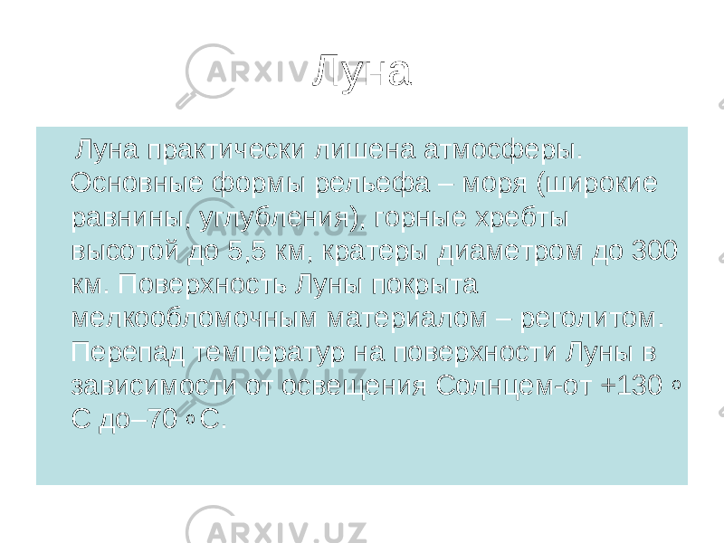 Луна Луна практически лишена атмосферы. Основные формы рельефа – моря (широкие равнины, углубления), горные хребты высотой до 5,5 км, кратеры диаметром до 300 км. Поверхность Луны покрыта мелкообломочным материалом – реголитом. Перепад температур на поверхности Луны в зависимости от освещения Солнцем-от +130 о С до–70 о С. 