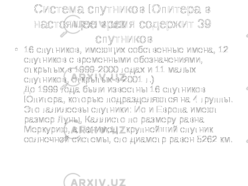 Система спутников Юпитера в настоящее время содержит 39 спутников • 16 спутников, имеющих собственные имена, 12 спутников с временными обозначениями, открытых в 1999-2000 годах и 11 малых спутников, открытых в 2001 г.) До 1999 года были известны 16 спутников Юпитера, которые подразделяются на 4 группы. Это галилеевы спутники : Ио и Европа имеют размер Луны, Каллисто по размеру равна Меркурию, а Ганимед - крупнейший спутник солнечной системы, его диаметр равен 5262 км. 