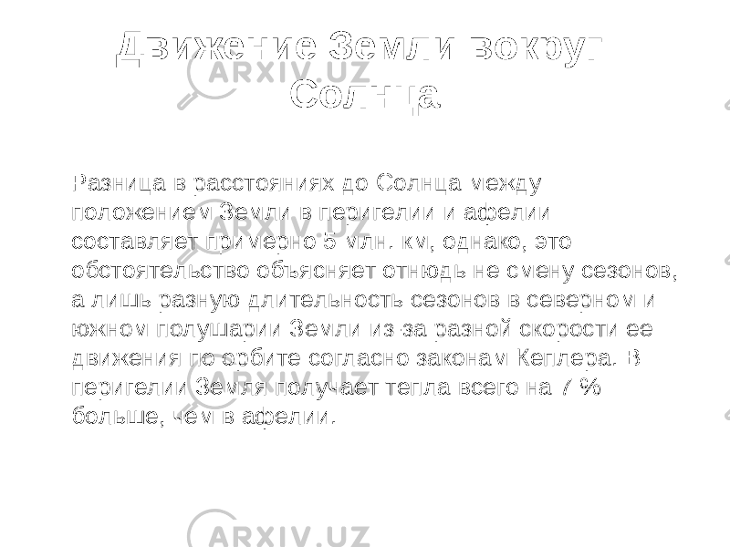 Движение Земли вокруг Солнца Разница в расстояниях до Солнца между положением Земли в перигелии и афелии составляет примерно 5 млн. км, однако, это обстоятельство объясняет отнюдь не смену сезонов, а лишь разную длительность сезонов в северном и южном полушарии Земли из-за разной скорости ее движения по орбите согласно законам Кеплера. В перигелии Земля получает тепла всего на 7 % больше, чем в афелии. 