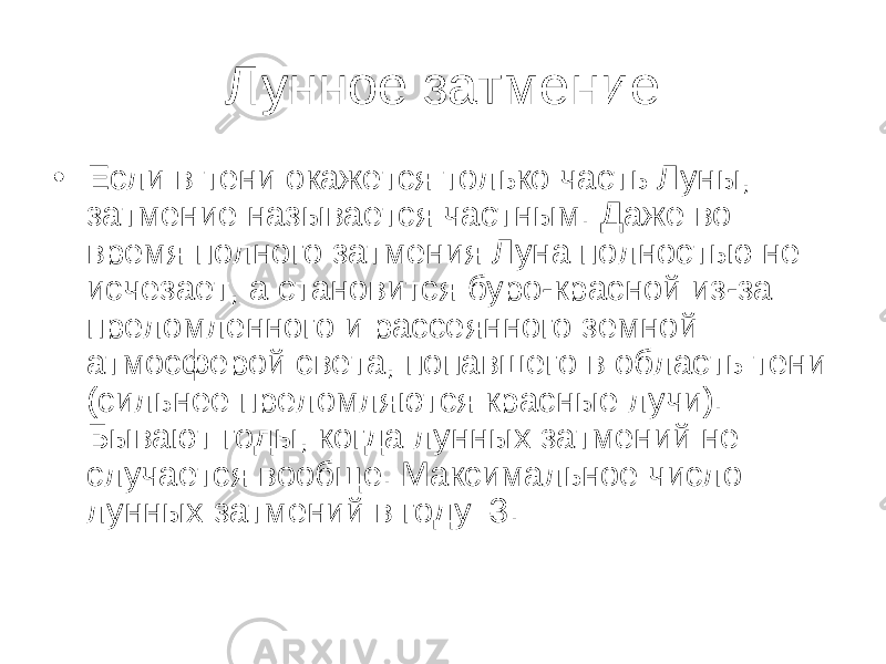 Лунное затмение • Если в тени окажется только часть Луны, затмение называется частным. Даже во время полного затмения Луна полностью не исчезает, а становится буро-красной из-за преломленного и рассеянного земной атмосферой света, попавшего в область тени (сильнее преломляются красные лучи). Бывают годы, когда лунных затмений не случается вообще. Максимальное число лунных затмений в году–3. 